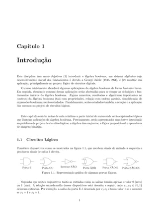 Cap´ıtulo 1
Introdu¸c˜ao
Esta disciplina tem como objetivos (1) introduzir a ´algebra booleana, um sistema alg´ebrico cujo
desenvolvimento inicial dos fundamentos ´e devido a George Boole (1815-1864), e (2) mostrar sua
aplica¸c˜ao, principalmente no projeto l´ogico de circuitos digitais.
O curso inicialmente abordar´a algumas aplica¸c˜aoes da ´algebra booleana de forma bastante breve.
Em seguida, elementos comuns dessas aplica¸c˜oes ser˜ao abstra´ıdas para se chegar `as deﬁni¸c˜oes e fun-
damentos te´oricos da ´algebra booleana. Alguns conceitos, resultados e algoritmos importantes no
contexto da ´algebra booleana (tais com propriedades, rela¸c˜ao com ordens parciais, simpliﬁca¸c˜ao de
express˜oes booleanas) ser˜ao estudados. Paralelamente, ser˜ao estudados tamb´em a rela¸c˜ao e a aplica¸c˜ao
dos mesmos no projeto de circuitos l´ogicos.
Este cap´ıtulo cont´em notas de aula relativas a parte inicial do curso onde ser˜ao explorados t´opicos
que ilustram aplica¸c˜oes da ´algebra booleana. Precisamente, ser˜ao apresentados uma breve introdu¸c˜ao
ao problema de projeto de circuitos l´ogicos, a ´algebra dos conjuntos, a l´ogica proposicional e operadores
de imagens bin´arias.
1.1 Circuitos L´ogicos
Considere dispositivos como os mostrados na ﬁgura 1.1, que recebem sinais de entrada `a esquerda e
produzem sinais de sa´ıda `a direita.
Porta E Porta OU Inversor N˜AO Porta XOR Porta N˜AO-E Porta N˜AO-OU
Figura 1.1: Representa¸c˜ao gr´aﬁca de algumas portas l´ogicas.
Suponha que nestes dispositivos tanto as entradas como as sa´ıdas tomam apenas o valor 0 (zero)
ou 1 (um). A rela¸c˜ao entrada-sa´ıda desses dispositivos est´a descrita a seguir, onde x1, x2 ∈ {0, 1}
denotam entradas. Por exemplo, a sa´ıda da porta E ´e denotada por x1 x2 e toma valor 1 se e somente
se x1 = 1 e x2 = 1.
1
 