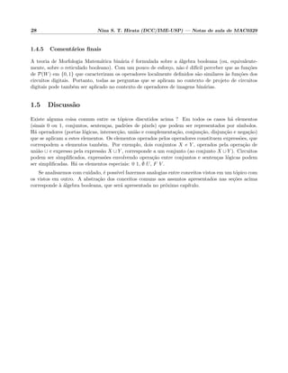 28 Nina S. T. Hirata (DCC/IME-USP) — Notas de aula de MAC0329
1.4.5 Coment´arios ﬁnais
A teoria de Morfologia Matem´atica bin´aria ´e formulada sobre a ´algebra booleana (ou, equivalente-
mente, sobre o reticulado booleano). Com um pouco de esfor¸co, n˜ao ´e dif´ıcil perceber que as fun¸c˜oes
de P(W) em {0, 1} que caracterizam os operadores localmente deﬁnidos s˜ao similares `as fun¸c˜oes dos
circuitos digitais. Portanto, todas as perguntas que se aplicam no contexto de projeto de circuitos
digitais pode tamb´em ser aplicado no contexto de operadores de imagens bin´arias.
1.5 Discuss˜ao
Existe alguma coisa comum entre os t´opicos discutidos acima ? Em todos os casos h´a elementos
(sinais 0 ou 1, conjuntos, senten¸cas, padr˜oes de pixels) que podem ser representados por s´ımbolos.
H´a operadores (portas l´ogicas, intersec¸c˜ao, uni˜ao e complementa¸c˜ao, conjun¸c˜ao, disjun¸c˜ao e nega¸c˜ao)
que se aplicam a estes elementos. Os elementos operados pelos operadores constituem express˜oes, que
correspodem a elementos tamb´em. Por exemplo, dois conjuntos X e Y , operados pela opera¸c˜ao de
uni˜ao ∪ e expresso pela express˜ao X ∪ Y , corresponde a um conjunto (ao conjunto X ∪ Y ). Circuitos
podem ser simpliﬁcados, express˜oes envolvendo opera¸c˜ao entre conjuntos e senten¸cas l´ogicas podem
ser simpliﬁcadas. H´a os elementos especiais: 0 1, ∅ U, F V .
Se analisarmos com cuidado, ´e poss´ıvel fazermos analogias entre conceitos vistos em um t´opico com
os vistos em outro. A abstra¸c˜ao dos conceitos comuns aos assuntos apresentados nas se¸c˜oes acima
corresponde `a ´algebra booleana, que ser´a apresentada no pr´oximo cap´ıtulo.
 