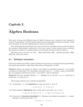 Cap´ıtulo 2
´Algebra Booleana
Nesta parte veremos uma deﬁni¸c˜ao formal de ´algebra booleana, que ´e baseada em um conjunto de
axiomas (ou postulados). Veremos tamb´em algumas leis ou propriedades de ´algebras booleanas. Todas
essas leis podem ser derivadas algebricamente a partir dos postulados.
Para as formaliza¸c˜oes apresentadas aqui, procure associar os equivalentes vistos na parte de ´algebra
dos conjuntos. Recomenda-se tamb´em que o leitor fa¸ca o inverso: prestar aten¸c˜ao como os conceitos
apresentados via ´algebra de conjunto podem ser formalizados (tratados de forma abstrata).
Referˆencias para esta parte do curso: [Hill and Peterson, 1981], [Garnier and Taylor, 1992],
[Whitesitt, 1961] entre outros.
2.1 Deﬁni¸c˜ao axiom´atica
Uma forma utilizada para deﬁnir a ´algebra booleana ´e atrav´es de um conjunto de axiomas (postulados).
Os axiomas apresentados a seguir foram elaborados por Huntington em 1904.
Axioma 1: Existe um conjunto A, sujeito a uma rela¸c˜ao de equivalˆencia denotada =, que satisfaz
o princ´ıpio da substitui¸c˜ao. Por substitui¸c˜ao, entendemos que se x = y ent˜ao x pode ser substitu´ıdo
por y em qualquer express˜ao que envolve x, sem alterar o valor da express˜ao.
Axioma 2: H´a duas opera¸c˜oes bin´arias, + e ·, deﬁnidas em A, tais que x + y e x · y est˜ao em A
sempre que x e y est˜ao em A.
Outros quatro axiomas s˜ao as seguintes propriedades:
A1. As opera¸c˜oes + e · s˜ao comutativas, ou seja, para todo x e y em A,
x + y = y + x e x · y = y · x
A2. Cada opera¸c˜ao ´e distributiva sobre a outra, isto ´e, para todo x, y e z em A,
x · (y + z) = (x · y) + (x · z) e x + (y · z) = (x + y) · (x + z)
A3. Existem em A elementos identidade 0 e 1, distintos, com rela¸c˜ao `as opera¸c˜oes + e ·, respec-
tivamente. Ou seja, para todo x ∈ A,
x + 0 = x e x · 1 = x
29
 