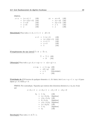 2.3 Leis fundamentais da ´algebra booleana 33
PROVA:
x + x = (x + x) · 1 (A3)
= (x + x)(x + x) (A4)
= x + xx (A2)
= x + 0 (A4)
= x (A3)
xx = xx + 0 (A3)
= xx + xx (A4)
= x(x + x) (A2)
= x · 1 (A4)
= x (A3)
[Identidade] Para todo x ∈ A, x + 1 = 1 e x0 = 0.
x + 1 = 1 · (x + 1) (A3)
= (x + x)(x + 1) (A4)
= x + x · 1 (A2)
= x + x (A3)
= 1 (A4)
[Complemento do um (zero)] 1 = 0 e 0 = 1.
1 = 1 · 1 (A3)
= 0 (A4)
[Absor¸c˜ao] Para todo x, y ∈ A, x + xy = x e x(x + y) = x.
x + xy = x · 1 + xy (A3)
= x(1 + y) (A2)
= x · 1 (Identidade)
= x (A3)
[Unicidade de x] O inverso de qualquer elemento x ∈ A ´e ´unico, isto ´e, se x + y = 1 e x y = 0 para
algum y ∈ A, ent˜ao y = x.
PROVA: Por contradi¸c˜ao. Suponha que existem dois elementos distintos x1 e x2 em A tais
que
x + x1 = 1 e x + x2 = 1 e x x1 = 0 e x x2 = 0
x2 = 1 · x2 (A3)
= (x + x1) x2 (hip´otese)
= x x2 + x1 x2 (A2)
= 0 + x1 x2 (hip´otese)
= x x1 + x1 x2 (hip´otese)
= (x + x2) x1 (A2)
= 1 · x1 (hip´otese)
= x1 (A3)
[Involu¸c˜ao] Para todo x ∈ A, x = x.
 
