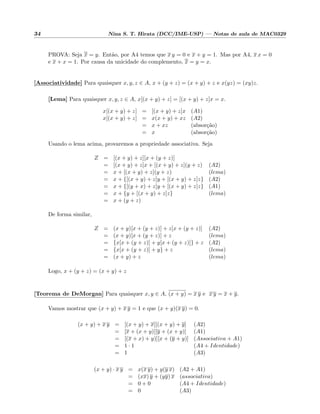 34 Nina S. T. Hirata (DCC/IME-USP) — Notas de aula de MAC0329
PROVA: Seja x = y. Ent˜ao, por A4 temos que x y = 0 e x + y = 1. Mas por A4, x x = 0
e x + x = 1. Por causa da unicidade do complemento, x = y = x.
[Associatividade] Para quaisquer x, y, z ∈ A, x + (y + z) = (x + y) + z e x(yz) = (xy)z.
[Lema] Para quaisquer x, y, z ∈ A, x[(x + y) + z] = [(x + y) + z]x = x.
x[(x + y) + z] = [(x + y) + z]x (A1)
x[(x + y) + z] = x(x + y) + xz (A2)
= x + xz (absor¸c˜ao)
= x (absor¸c˜ao)
Usando o lema acima, provaremos a propriedade associativa. Seja
Z = [(x + y) + z][x + (y + z)]
= [(x + y) + z]x + [(x + y) + z](y + z) (A2)
= x + [(x + y) + z](y + z) (lema)
= x + {[(x + y) + z]y + [(x + y) + z]z} (A2)
= x + {[(y + x) + z]y + [(x + y) + z]z} (A1)
= x + {y + [(x + y) + z]z} (lema)
= x + (y + z)
De forma similar,
Z = (x + y)[x + (y + z)] + z[x + (y + z)] (A2)
= (x + y)[x + (y + z)] + z (lema)
= {x[x + (y + z)] + y[x + (y + z)]} + z (A2)
= {x[x + (y + z)] + y} + z (lema)
= (x + y) + z (lema)
Logo, x + (y + z) = (x + y) + z
[Teorema de DeMorgan] Para quaisquer x, y ∈ A, (x + y) = x y e x y = x + y.
Vamos mostrar que (x + y) + x y = 1 e que (x + y)(x y) = 0.
(x + y) + x y = [(x + y) + x][(x + y) + y] (A2)
= [x + (x + y)][y + (x + y)] (A1)
= [(x + x) + y)][x + (y + y)] (Associativa + A1)
= 1 · 1 (A4 + Identidade)
= 1 (A3)
(x + y) · x y = x(x y) + y(y x) (A2 + A1)
= (xx) y + (yy) x (associativa)
= 0 + 0 (A4 + Identidade)
= 0 (A3)
 