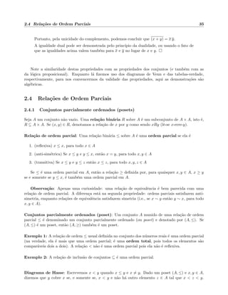 2.4 Rela¸c˜oes de Ordem Parciais 35
Portanto, pela unicidade do complemento, podemos concluir que (x + y) = x y.
A igualdade dual pode ser demonstrada pelo princ´ıpio da dualidade, ou usando o fato de
que as igualdades acima valem tamb´em para x e y no lugar de x e y.
Note a similaridade destas propriedades com as propriedades dos conjuntos (e tamb´em com as
da l´ogica proposicional). Enquanto l´a ﬁzemos uso dos diagramas de Venn e das tabelas-verdade,
respectivamente, para nos convencermos da validade das propriedades, aqui as demonstra¸c˜oes s˜ao
alg´ebricas.
2.4 Rela¸c˜oes de Ordem Parciais
2.4.1 Conjuntos parcialmente ordenados (posets)
Seja A um conjunto n˜ao vazio. Uma rela¸c˜ao bin´aria R sobre A ´e um subconjunto de A × A, isto ´e,
R ⊆ A × A. Se (x, y) ∈ R, denotamos a rela¸c˜ao de x por y como sendo xRy (lˆe-se x-erre-y).
Rela¸c˜ao de ordem parcial: Uma rela¸c˜ao bin´aria ≤ sobre A ´e uma ordem parcial se ela ´e
1. (reﬂexiva) x ≤ x, para todo x ∈ A
2. (anti-sim´etrica) Se x ≤ y e y ≤ x, ent˜ao x = y, para todo x, y ∈ A
3. (transitiva) Se x ≤ y e y ≤ z ent˜ao x ≤ z, para todo x, y, z ∈ A
Se ≤ ´e uma ordem parcial em A, ent˜ao a rela¸c˜ao ≥ deﬁnida por, para quaisquer x, y ∈ A, x ≥ y
se e somente se y ≤ x, ´e tamb´em uma ordem parcial em A.
Observa¸c˜ao: Apenas uma curiosidade: uma rela¸c˜ao de equivalˆencia ´e bem parecida com uma
rela¸c˜ao de ordem parcial. A diferen¸ca est´a na segunda propriedade: ordens parciais satisfazem anti-
simetria, enquanto rela¸c˜oes de equivalˆencia satisfazem simetria (i.e., se x ∼ y ent˜ao y ∼ x, para todo
x, y ∈ A).
Conjuntos parcialmente ordenados (poset): Um conjunto A munido de uma rela¸c˜ao de ordem
parcial ≤ ´e denominado um conjunto parcialmente ordenado (ou poset) e denotado por (A, ≤). Se
(A, ≤) ´e um poset, ent˜ao (A, ≥) tamb´em ´e um poset.
Exemplo 1: A rela¸c˜ao de ordem ≤ usual deﬁnida no conjunto dos n´umeros reais ´e uma ordem parcial
(na verdade, ela ´e mais que uma ordem parcial; ´e uma ordem total, pois todos os elementos s˜ao
compar´aveis dois a dois). A rela¸c˜ao < n˜ao ´e uma ordem parcial pois ela n˜ao ´e reﬂexiva.
Exemplo 2: A rela¸c˜ao de inclus˜ao de conjuntos ⊆ ´e uma ordem parcial.
Diagrama de Hasse: Escrevemos x < y quando x ≤ y e x = y. Dado um poset (A, ≤) e x, y ∈ A,
dizemos que y cobre x se, e somente se, x < y e n˜ao h´a outro elemento z ∈ A tal que x < z < y.
 