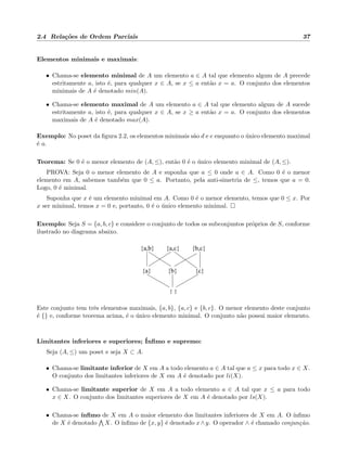 2.4 Rela¸c˜oes de Ordem Parciais 37
Elementos minimais e maximais:
• Chama-se elemento minimal de A um elemento a ∈ A tal que elemento algum de A precede
estritamente a, isto ´e, para qualquer x ∈ A, se x ≤ a ent˜ao x = a. O conjunto dos elementos
minimais de A ´e denotado min(A).
• Chama-se elemento maximal de A um elemento a ∈ A tal que elemento algum de A sucede
estritamente a, isto ´e, para qualquer x ∈ A, se x ≥ a ent˜ao x = a. O conjunto dos elementos
maximais de A ´e denotado max(A).
Exemplo: No poset da ﬁgura 2.2, os elementos minimais s˜ao d e e enquanto o ´unico elemento maximal
´e a.
Teorema: Se 0 ´e o menor elemento de (A, ≤), ent˜ao 0 ´e o ´unico elemento minimal de (A, ≤).
PROVA: Seja 0 o menor elemento de A e suponha que a ≤ 0 onde a ∈ A. Como 0 ´e o menor
elemento em A, sabemos tamb´em que 0 ≤ a. Portanto, pela anti-simetria de ≤, temos que a = 0.
Logo, 0 ´e minimal.
Suponha que x ´e um elemento minimal em A. Como 0 ´e o menor elemento, temos que 0 ≤ x. Por
x ser minimal, temos x = 0 e, portanto, 0 ´e o ´unico elemento minimal.
Exemplo: Seja S = {a, b, c} e considere o conjunto de todos os subconjuntos pr´oprios de S, conforme
ilustrado no diagrama abaixo.
{a,c}
{b} {c}{a}
{a,b} {b,c}
{ }
Este conjunto tem trˆes elementos maximais, {a, b}, {a, c} e {b, c}. O menor elemento deste conjunto
´e {} e, conforme teorema acima, ´e o ´unico elemento minimal. O conjunto n˜ao possui maior elemento.
Limitantes inferiores e superiores; ´Inﬁmo e supremo:
Seja (A, ≤) um poset e seja X ⊂ A.
• Chama-se limitante inferior de X em A a todo elemento a ∈ A tal que a ≤ x para todo x ∈ X.
O conjunto dos limitantes inferiores de X em A ´e denotado por li(X).
• Chama-se limitante superior de X em A a todo elemento a ∈ A tal que x ≤ a para todo
x ∈ X. O conjunto dos limitantes superiores de X em A ´e denotado por ls(X).
• Chama-se ´ınﬁmo de X em A o maior elemento dos limitantes inferiores de X em A. O ´ınﬁmo
de X ´e denotado X. O ´ınﬁmo de {x, y} ´e denotado x∧y. O operador ∧ ´e chamado conjun¸c˜ao.
 