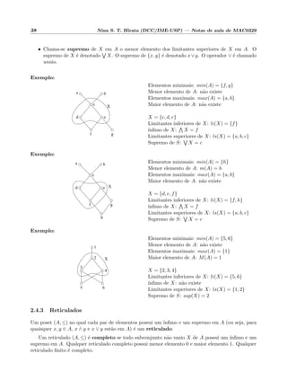 38 Nina S. T. Hirata (DCC/IME-USP) — Notas de aula de MAC0329
• Chama-se supremo de X em A o menor elemento dos limitantes superiores de X em A. O
supremo de X ´e denotado X. O supremo de {x, y} ´e denotado x∨y. O operador ∨ ´e chamado
uni˜ao.
Exemplo:
a b
c
d e
f g
X
Elementos minimais: min(A) = {f, g}
Menor elemento de A: n˜ao existe
Elementos maximais: max(A) = {a, b}
Maior elemento de A: n˜ao existe
X = {c, d, e}
Limitantes inferiores de X: li(X) = {f}
´ınﬁmo de X: X = f
Limitantes superiores de X: ls(X) = {a, b, c}
Supremo de S: X = c
Exemplo:
a b
c
d e
f g
h
X
Elementos minimais: min(A) = {h}
Menor elemento de A: m(A) = h
Elementos maximais: max(A) = {a, b}
Maior elemento de A: n˜ao existe
X = {d, e, f}
Limitantes inferiores de X: li(X) = {f, h}
´ınﬁmo de X: X = f
Limitantes superiores de X: ls(X) = {a, b, c}
Supremo de S: X = c
Exemplo:
X
1
2
3
4
5 6
Elementos minimais: min(A) = {5, 6}
Menor elemento de A: n˜ao existe
Elementos maximais: max(A) = {1}
Maior elemento de A: M(A) = 1
X = {2, 3, 4}
Limitantes inferiores de X: li(X) = {5, 6}
´ınﬁmo de X: n˜ao existe
Limitantes superiores de X: ls(X) = {1, 2}
Supremo de S: sup(X) = 2
2.4.3 Reticulados
Um poset (A, ≤) no qual cada par de elementos possui um ´ınﬁmo e um supremo em A (ou seja, para
quaisquer x, y ∈ A, x ∧ y e x ∨ y est˜ao em A) ´e um reticulado.
Um reticulado (A, ≤) ´e completo se todo subconjunto n˜ao vazio X de A possui um ´ınﬁmo e um
supremo em A. Qualquer reticulado completo possui menor elemento 0 e maior elemento 1. Qualquer
reticulado ﬁnito ´e completo.
 