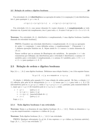 2.5 Rela¸c˜ao de ordem e ´algebra booleana 39
Um reticulado (A, ≤) ´e distributivo se as opera¸c˜oes de uni˜ao (∨) e conjun¸c˜ao (∧) s˜ao distributivas,
isto ´e, para quaisquer x, y e z em A,
x ∧ (y ∨ z) = (x ∧ y) ∨ (x ∧ z) e x ∨ (y ∧ z) = (x ∨ y) ∧ (x ∨ z).
Um reticulado (A, ≤), com menor elemento 0 e maior elemento 1, ´e complementado se todo
elemento em A possui um complemento, isto ´e, para todo x ∈ A existe x tal que x∨x = 1 e x∧x = 0.
Teorema: Um reticulado (A, ≤), distributivo e complementado, ´e uma ´algebra booleana (tamb´em
chamado de reticulado booleano).
PROVA: Considere um reticulado distributivo e complementado (A, ≤) com as opera¸c˜oes
de uni˜ao ∨ e conjun¸c˜ao ∧ como deﬁnidos acima, e complementa¸c˜ao . Claramente ∨ e
∧ deﬁnem opera¸c˜oes bin´arias em A. Sejam ainda 0 e 1 o menor e o maior elementos de
(A, ≤).
Vamos veriﬁcar que os axiomas de Huntington s˜ao satisfeitos. As opera¸c˜oes ∨ e ∧ s˜ao
comutativas por deﬁni¸c˜ao; s˜ao distributivas pois o reticulado ´e distributivo; o axioma 4 ´e
satisfeito pois o reticulado ´e complementado, e o axioma 3 ´e satisfeito pois x ∨ 0 = x e
x ∧ 1 = x para qualquer x ∈ A.
2.5 Rela¸c˜ao de ordem e ´algebra booleana
Seja A, +, ·, , 0, 1 uma ´algebra booleana. Deﬁnimos uma rela¸c˜ao bin´aria ≤ em A da seguinte forma:
∀x, y ∈ A, x ≤ y se e somente se x + y = y (2.1)
A rela¸c˜ao ≤ deﬁnida pela equa¸c˜ao 2.1 ´e uma rela¸c˜ao de ordem parcial. De fato, a rela¸c˜ao ≤ ´e
(1) reﬂexiva pois pela lei de idempotˆencia (x + x = x) temos que x ≤ x para todo x ∈ A; ´e (2)
anti-sim´etrica pois se x ≤ y e y ≤ x, ent˜ao x + y = y e y + x = x e, portanto, pela comutatividade de
+, segue que x = y; e ´e (3) transitiva pois se x ≤ y e y ≤ z, ent˜ao
z = y + z (pois y ≤ z)
= (x + y) + z (pois x ≤ y)
= x + (y + z) (associatividade de +)
= x + z (pois y ≤ z)
Logo, x ≤ z.
2.5.1 Toda ´algebra booleana ´e um reticulado
Teorema: Sejam x, y elementos de uma ´algebra booleana A, +, ·, , 0, 1 . Ent˜ao os elementos x + y
e xy s˜ao respectivamente o supremo e o ´ınﬁmo de {x, y}.
Teorema: Toda ´algebra booleana A, +, ·, , 0, 1 ´e um reticulado.
PROVA: Qualquer subconjunto {x, y} de A tem supremo x + y e ´ınﬁmo xy (teorema anterior).
Logo A, +, ·, , 0, 1 ´e um reticulado.
 