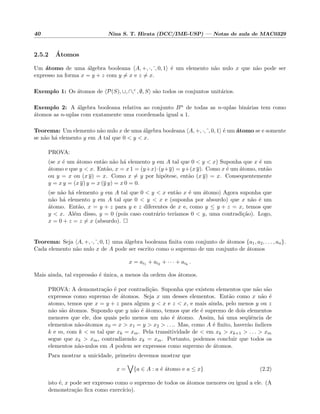 40 Nina S. T. Hirata (DCC/IME-USP) — Notas de aula de MAC0329
2.5.2 ´Atomos
Um ´atomo de uma ´algebra booleana A, +, ·, , 0, 1 ´e um elemento n˜ao nulo x que n˜ao pode ser
expresso na forma x = y + z com y = x e z = x.
Exemplo 1: Os ´atomos de P(S), ∪, ∩,c , ∅, S s˜ao todos os conjuntos unit´arios.
Exemplo 2: A ´algebra booleana relativa ao conjunto Bn de todas as n-uplas bin´arias tem como
´atomos as n-uplas com exatamente uma coordenada igual a 1.
Teorema: Um elemento n˜ao nulo x de uma ´algebra booleana A, +, ·, , 0, 1 ´e um ´atomo se e somente
se n˜ao h´a elemento y em A tal que 0 < y < x.
PROVA:
(se x ´e um ´atomo ent˜ao n˜ao h´a elemento y em A tal que 0 < y < x) Suponha que x ´e um
´atomo e que y < x. Ent˜ao, x = x 1 = (y+x)·(y+y) = y+(x y). Como x ´e um ´atomo, ent˜ao
ou y = x ou (x y) = x. Como x = y por hip´otese, ent˜ao (x y) = x. Consequentemente
y = x y = (x y) y = x (y y) = x 0 = 0.
(se n˜ao h´a elemento y em A tal que 0 < y < x ent˜ao x ´e um ´atomo) Agora suponha que
n˜ao h´a elemento y em A tal que 0 < y < x e (suponha por absurdo) que x n˜ao ´e um
´atomo. Ent˜ao, x = y + z para y e z diferentes de x e, como y ≤ y + z = x, temos que
y < x. Al´em disso, y = 0 (pois caso contr´ario ter´ıamos 0 < y, uma contradi¸c˜ao). Logo,
x = 0 + z = z = x (absurdo).
Teorema: Seja A, +, ·, , 0, 1 uma ´algebra booleana ﬁnita com conjunto de ´atomos {a1, a2, . . . , an}.
Cada elemento n˜ao nulo x de A pode ser escrito como o supremo de um conjunto de ´atomos
x = ai1 + ai2 + · · · + aik
.
Mais ainda, tal express˜ao ´e ´unica, a menos da ordem dos ´atomos.
PROVA: A demonstra¸c˜ao ´e por contradi¸c˜ao. Suponha que existem elementos que n˜ao s˜ao
expressos como supremo de ´atomos. Seja x um desses elementos. Ent˜ao como x n˜ao ´e
atomo, temos que x = y + z para algum y < x e z < x, e mais ainda, pelo menos y ou z
n˜ao s˜ao ´atomos. Supondo que y n˜ao ´e ´atomo, temos que ele ´e supremo de dois elementos
menores que ele, dos quais pelo menos um n˜ao ´e ´atomo. Assim, h´a uma seq¨uˆencia de
elementos n˜ao-´atomos x0 = x > x1 = y > x2 > . . .. Mas, como A ´e ﬁnito, haver˜ao ´ındices
k e m, com k < m tal que xk = xm. Pela transitividade de < em xk > xk+1 > . . . > xm
segue que xk > xm, contradizendo xk = xm. Portanto, podemos concluir que todos os
elementos n˜ao-nulos em A podem ser expressos como supremo de ´atomos.
Para mostrar a unicidade, primeiro devemos mostrar que
x = {a ∈ A : a ´e ´atomo e a ≤ x} (2.2)
isto ´e, x pode ser expresso como o supremo de todos os ´atomos menores ou igual a ele. (A
demonstra¸c˜ao ﬁca como exerc´ıcio).
 
