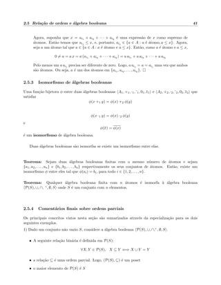 2.5 Rela¸c˜ao de ordem e ´algebra booleana 41
Agora, suponha que x = ai1 + ai2 + · · · + aik
´e uma express˜ao de x como supremo de
´atomos. Ent˜ao temos que aij ≤ x, e, portanto, aij ∈ {a ∈ A : a ´e ´atomo, a ≤ x}. Agora,
seja a um ´atomo tal que a ∈ {a ∈ A : a ´e ´atomo e a ≤ x}. Ent˜ao, como a ´e ´atomo e a ≤ x,
0 = a = a x = a (ai1 + ai2 + · · · + aik
) = a ai1 + a ai2 + · · · + a aik
Pelo menos um a aij precisa ser diferente de zero. Logo, a aij = a = aij uma vez que ambos
s˜ao ´atomos. Ou seja, a ´e um dos ´atomos em {ai1 , ai2 , . . . , aik
}.
2.5.3 Isomorﬁsmo de ´algebras booleanas
Uma fun¸c˜ao bijetora φ entre duas ´algebras booleanas A1, +1, ·1, 1, 01, 11 e A2, +2, ·2, 2, 02, 12 que
satisfaz
φ(x +1 y) = φ(x) +2 φ(y)
φ(x ·1 y) = φ(x) ·2 φ(y)
e
φ(x) = φ(x)
´e um isomorﬁsmo de ´algebra booleana.
Duas ´algebras booleanas s˜ao isomorfas se existe um isomorﬁsmo entre elas.
Teorema: Sejam duas ´algebras booleanas ﬁnitas com o mesmo n´umero de ´atomos e sejam
{a1, a2, . . . , an} e {b1, b2, . . . , bn} respectivamente os seus conjuntos de ´atomos. Ent˜ao, existe um
isomorﬁsmo φ entre eles tal que φ(ai) = bi, para todo i ∈ {1, 2, . . . , n}.
Teorema: Qualquer ´algebra booleana ﬁnita com n ´atomos ´e isomorfa `a ´algebra booleana
P(S), ∪, ∩, c, ∅, S onde S ´e um conjunto com n elementos.
2.5.4 Coment´arios ﬁnais sobre ordens parciais
Os principais conceitos vistos nesta se¸c˜ao s˜ao sumarizados atrav´es da especializa¸c˜ao para os dois
seguintes exemplos.
1) Dado um conjunto n˜ao vazio S, considere a ´algebra booleana P(S), ∪, ∩,c , ∅, S .
• A seguinte rela¸c˜ao bin´aria ´e deﬁnida em P(S):
∀X, Y ∈ P(S), X ⊆ Y ⇐⇒ X ∪ Y = Y
• a rela¸c˜ao ⊆ ´e uma ordem parcial. Logo, (P(S), ⊆) ´e um poset
• o maior elemento de P(S) ´e S
 