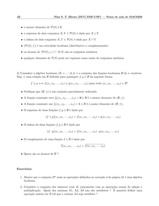42 Nina S. T. Hirata (DCC/IME-USP) — Notas de aula de MAC0329
• o menor elemento de P(S) ´e ∅
• o supremo de dois conjuntos X, Y ∈ P(S) ´e dado por X ∪ Y
• o ´ınﬁmo de dois conjuntos X, Y ∈ P(S) ´e dado por X ∩ Y
• (P(S), ⊆) ´e um reticulado booleano (distributivo e complementado)
• os ´atomos de P(S), ∪, ∩,c , ∅, S s˜ao os conjuntos unit´arios.
• qualquer elemento de P(S) pode ser expresso como uni˜ao de conjuntos unit´arios
2) Considere a ´algebra booleana B, +, ·, , 0, 1 e o conjunto das fun¸c˜oes booleanas B de n vari´aveis.
Seja uma rela¸c˜ao em B deﬁnida para quaisquer f, g ∈ B da seguinte forma:
f g ⇐⇒ f(x1, x2, . . . , xn) ≤ g(x1, x2, . . . , xn) para todo (x1, x2, . . . , xn) ∈ Bn
• Veriﬁque que (B, ) ´e um conjunto parcialmente ordenado.
• A fun¸c˜ao constante zero f0(x1, x2, . . . , xn) = 0 ∈ B ´e o menor elemento de (B, ).
• A fun¸c˜ao constante um f1(x1, x2, . . . , xn) = 1 ∈ B ´e o maior elemento de (B, ).
• O supremo de duas fun¸c˜oes f, g ∈ B ´e dado por
(f + g)(x1, x2, . . . , xn) = f(x1, x2, . . . , xn) + g(x1, x2, . . . , xn)
• O ´ınﬁmo de duas fun¸c˜oes f, g ∈ B ´e dado por
(f · g)(x1, x2, . . . , xn) = f(x1, x2, . . . , xn) · g(x1, x2, . . . , xn)
• O complemento de uma fun¸c˜ao f ∈ B ´e dado por
f(x1, x2, . . . , xn) = f(x1, x2, . . . , xn)
• Quem s˜ao os ´atomos de B ?
Exerc´ıcios:
1. Mostre que o conjunto Bn mais as opera¸c˜oes deﬁnidas no exemplo 4 da p´agina 31 ´e uma ´algebra
booleana.
2. Considere o conjunto dos n´umeros reais R, juntamente com as opera¸c˜oes usuais de adi¸c˜ao e
multiplica¸c˜ao. Quais dos axiomas A1, A2, A3 n˜ao s˜ao satisfeitos ? ´E poss´ıvel deﬁnir uma
opera¸c˜ao un´aria em R tal que o axioma A4 seja satisfeito ?
 