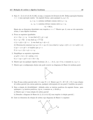 2.5 Rela¸c˜ao de ordem e ´algebra booleana 43
3. Seja A = {1, 2, 3, 5, 6, 10, 15, 30}, ou seja, o conjunto de divisores de 30. Deﬁna opera¸c˜oes bin´arias
+ e · e uma opera¸c˜ao un´aria da seguinte forma: para quaiquer a1, a2 ∈ A,
a1 + a2 = o m´ınimo m´ultiplo comum entre a1 e a2
a1 · a2 = o m´aximo divisor comum entre a1 e a2
a1 = 30/a1
Quais s˜ao os elementos identidade com respeito a + e ·? Mostre que A, com as trˆes opera¸c˜oes
acima, ´e uma ´algebra booleana.
4. Prove as seguintes igualdades
a) x + xy = x + y (e sua dual x(x + y) = xy)
b) x + y = x y (e sua dual xy = x + y)
c) (x + y)(x + y) = x (e sua dual xy + xy = x)
d) (Teorema do consenso) xy+yz+xz = xy+xz (ou o dual (x+y)(y+z)(x+z) = (x+y)(x+z))
e) yx = zx e yx = zx implica que y = z
f) (x + y + z)(x + y) = x + y
5. Simpliﬁque as seguintes express˜oes
a) yz(z + zx) + (x + y)(xy + xz)
b) x + xyz + yzx + wx + wx + xy
6. Mostre que em qualquer ´algebra booleana A, +, ·, , 0, 1 , x y = 0 se, e somente se, x y = x.
7. Mostre que a conﬁgura¸c˜ao abaixo n˜ao pode ocorrer no diagrama de Hasse de nenhum poset.
a
b
c
8. Seja R uma ordem parcial sobre A e seja X ⊆ A. Mostre que S = R ∩ (X × X) ´e uma rela¸c˜ao
de ordem parcial (em outras palavras, qualquer subconjunto de um poset ´e tamb´em um poset).
9. Seja a rela¸c˜ao de divisibilidade | deﬁnida sobre os inteiros positivos da seguinte forma: para
quaisquer x, y inteiros positivos, x|y se, e somente se, x divide y.
a) Mostre que | ´e uma rela¸c˜ao de ordem parcial
b) Desenhe o diagram de Hasse de {1, 2, 3, 4, 6, 12} com respeito `a rela¸c˜ao parcial |.
10. Liste os elementos da rela¸c˜ao de ordem cujo diagrama de Hasse ´e o seguinte:
a
b c d
e f
 