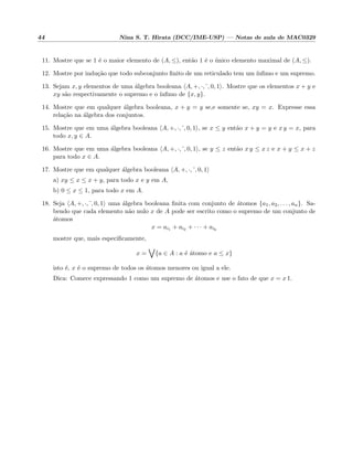 44 Nina S. T. Hirata (DCC/IME-USP) — Notas de aula de MAC0329
11. Mostre que se 1 ´e o maior elemento de (A, ≤), ent˜ao 1 ´e o ´unico elemento maximal de (A, ≤).
12. Mostre por indu¸c˜ao que todo subconjunto ﬁnito de um reticulado tem um ´ınﬁmo e um supremo.
13. Sejam x, y elementos de uma ´algebra booleana A, +, ·, , 0, 1 . Mostre que os elementos x + y e
xy s˜ao respectivamente o supremo e o ´ınﬁmo de {x, y}.
14. Mostre que em qualquer ´algebra booleana, x + y = y se,e somente se, xy = x. Expresse essa
rela¸c˜ao na ´algebra dos conjuntos.
15. Mostre que em uma ´algebra booleana A, +, ·, , 0, 1 , se x ≤ y ent˜ao x + y = y e x y = x, para
todo x, y ∈ A.
16. Mostre que em uma ´algebra booleana A, +, ·, , 0, 1 , se y ≤ z ent˜ao x y ≤ x z e x + y ≤ x + z
para todo x ∈ A.
17. Mostre que em qualquer ´algebra booleana A, +, ·, , 0, 1
a) xy ≤ x ≤ x + y, para todo x e y em A,
b) 0 ≤ x ≤ 1, para todo x em A.
18. Seja A, +, ·, , 0, 1 uma ´algebra booleana ﬁnita com conjunto de ´atomos {a1, a2, . . . , an}. Sa-
bendo que cada elemento n˜ao nulo x de A pode ser escrito como o supremo de um conjunto de
´atomos
x = ai1 + ai2 + · · · + aik
mostre que, mais especiﬁcamente,
x = {a ∈ A : a ´e ´atomo e a ≤ x}
isto ´e, x ´e o supremo de todos os ´atomos menores ou igual a ele.
Dica: Comece expressando 1 como um supremo de ´atomos e use o fato de que x = x 1.
 