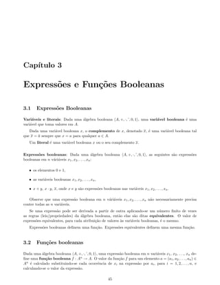 Cap´ıtulo 3
Express˜oes e Fun¸c˜oes Booleanas
3.1 Express˜oes Booleanas
Vari´aveis e literais: Dada uma ´algebra booleana A, +, ·, , 0, 1 , uma vari´avel booleana ´e uma
vari´avel que toma valores em A.
Dada uma vari´avel booleana x, o complemento de x, denotado x, ´e uma vari´avel booleana tal
que x = a sempre que x = a para qualquer a ∈ A.
Um literal ´e uma vari´avel booleana x ou o seu complemento x.
Express˜oes booleanas: Dada uma ´algebra booleana A, +, ·, , 0, 1 , as seguintes s˜ao express˜oes
booleanas em n v´ari´aveis x1, x2, . . . , xn:
• os elementos 0 e 1,
• as vari´aveis booleanas x1, x2, . . . , xn,
• x + y, x · y, x, onde x e y s˜ao express˜oes booleanas nas vari´aveis x1, x2, . . . , xn.
Observe que uma express˜ao booleana em n v´ari´aveis x1, x2, . . . , xn n˜ao necessariamente precisa
conter todas as n vari´aveis.
Se uma express˜ao pode ser derivada a partir de outra aplicando-se um n´umero ﬁnito de vezes
as regras (leis/propriedades) da ´algebra booleana, ent˜ao elas s˜ao ditas equivalentes. O valor de
express˜oes equivalentes, para cada atribui¸c˜ao de valores `as vari´aveis booleanas, ´e o mesmo.
Express˜oes booleanas deﬁnem uma fun¸c˜ao. Express˜oes equivalentes deﬁnem uma mesma fun¸c˜ao.
3.2 Fun¸c˜oes booleanas
Dada uma ´algebra booleana A, +, ·, , 0, 1 , uma express˜ao booleana em n vari´aveis x1, x2, . . ., xn de-
ﬁne uma fun¸c˜ao booleana f : An → A. O valor da fun¸c˜ao f para um elemento a = (a1, a2, . . . , an) ∈
An ´e calculado substituindo-se cada ocorrˆencia de xi na express˜ao por ai, para i = 1, 2, . . . , n, e
calculando-se o valor da express˜ao.
45
 