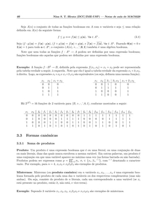 46 Nina S. T. Hirata (DCC/IME-USP) — Notas de aula de MAC0329
Seja A(n) o conjunto de todas as fun¸c˜oes booleanas em A com n vari´aveis e seja ≤ uma rela¸c˜ao
deﬁnida em A(n) da seguinte forma:
f ≤ g ⇐⇒ f(a) ≤ g(a), ∀a ∈ An
. (3.1)
Seja (f · g)(a) = f(a) · g(a), (f + g)(a) = f(a) + g(a), e f(a) = f(a), ∀a ∈ An. Fazendo 0(a) = 0 e
1(a) = 1 para todo a ∈ An, o conjunto (A(n), +, ·, , 0, 1) tamb´em ´e uma ´algebra booleana.
Note que nem todas as fun¸c˜oes f : An → A podem ser deﬁnidas por uma express˜ao booleana;
fun¸c˜oes booleanas s˜ao aquelas que podem ser deﬁnidas por uma express˜ao booleana.
Exemplo: A fun¸c˜ao f : B2 → B, deﬁnida pela express˜ao f(x1, x2) = x1 + x2 pode ser representada
pela tabela-verdade a seguir, `a esquerda. Note que ela ´e igual a tabela-verdade da express˜ao x1 +x1x2,
`a direita. Logo, as express˜oes x1+x2 e x1+x1x2 s˜ao equivalentes (ou seja, deﬁnem uma mesma fun¸c˜ao).
x1 x2 x1 + x2
0 0 0
0 1 1
1 0 1
1 1 1
x1 x2 x1 x1 x2 x1 + x1 x2
0 0 1 0 0
0 1 1 1 1
1 0 0 0 1
1 1 0 0 1
H´a 2(22) = 16 fun¸c˜oes de 2 vari´aveis para B, +, ·, , 0, 1 , conforme mostrados a seguir:
x1 x2 f0 f1 f2 f3 f4 f5 f6 f7 f8 f9 f10 f11 f12 f13 f14 f15
0 0 0 0 0 0 0 0 0 0 1 1 1 1 1 1 1 1
0 1 0 0 0 0 1 1 1 1 0 0 0 0 1 1 1 1
1 0 0 0 1 1 0 0 1 1 0 0 1 1 0 0 1 1
1 1 0 1 0 1 0 1 0 1 0 1 0 1 0 1 0 1
3.3 Formas canˆonicas
3.3.1 Soma de produtos
Produto: Um produto ´e uma express˜ao booleana que ´e ou uma literal, ou uma conjun¸c˜ao de duas
ou mais literais, duas das quais nunca envolvem a mesma vari´avel. Em outras palavras, um produto ´e
uma conjun¸c˜ao em que uma vari´avel aparece no m´aximo uma vez (na forma barrada ou n˜ao barrada).
Produtos podem ser expressos como p = n
i=1 σi, σi ∈ {xi, xi, }, com denotando o caractere
vazio. Por exemplo, para n = 4, x1x3 e x2x3x4 s˜ao exemplos de produtos.
Mintermos: Mintermo (ou produto canˆonico) em n vari´aveis x1, x2, . . . , xn ´e uma express˜ao boo-
leana formada pelo produto de cada uma das n vari´aveis ou dos respectivos complementos (mas n˜ao
ambas). Ou seja, consiste do produto de n literais, cada um correspondendo a uma vari´avel (se xi
est´a presente no produto, ent˜ao xi n˜ao est´a, e vice-versa).
Exemplo: Supondo 3 vari´aveis x1, x2, x3, x1x2x3 e x1x2x3 s˜ao exemplos de mintermos.
 
