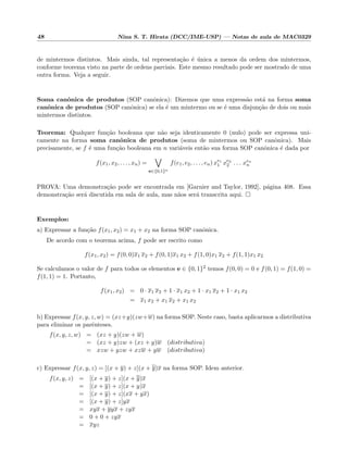 48 Nina S. T. Hirata (DCC/IME-USP) — Notas de aula de MAC0329
de mintermos distintos. Mais ainda, tal representa¸c˜ao ´e ´unica a menos da ordem dos mintermos,
conforme teorema visto na parte de ordens parciais. Este mesmo resultado pode ser mostrado de uma
outra forma. Veja a seguir.
Soma canˆonica de produtos (SOP canˆonica): Dizemos que uma express˜ao est´a na forma soma
canˆonica de produtos (SOP canˆonica) se ela ´e um mintermo ou se ´e uma disjun¸c˜ao de dois ou mais
mintermos distintos.
Teorema: Qualquer fun¸c˜ao booleana que n˜ao seja identicamente 0 (nulo) pode ser expressa uni-
camente na forma soma canˆonica de produtos (soma de mintermos ou SOP canˆonica). Mais
precisamente, se f ´e uma fun¸c˜ao booleana em n vari´aveis ent˜ao sua forma SOP canˆonica ´e dada por
f(x1, x2, . . . , xn) =
e∈{0,1}n
f(e1, e2, . . . , en) xe1
1 xe2
2 . . . xen
n
PROVA: Uma demonstra¸c˜ao pode ser encontrada em [Garnier and Taylor, 1992], p´agina 408. Essa
demonstra¸c˜ao ser´a discutida em sala de aula, mas n˜aos ser´a transcrita aqui.
Exemplos:
a) Expressar a fun¸c˜ao f(x1, x2) = x1 + x2 na forma SOP canˆonica.
De acordo com o teorema acima, f pode ser escrito como
f(x1, x2) = f(0, 0)x1 x2 + f(0, 1)x1 x2 + f(1, 0)x1 x2 + f(1, 1)x1 x2
Se calculamos o valor de f para todos os elementos e ∈ {0, 1}2 temos f(0, 0) = 0 e f(0, 1) = f(1, 0) =
f(1, 1) = 1. Portanto,
f(x1, x2) = 0 · x1 x2 + 1 · x1 x2 + 1 · x1 x2 + 1 · x1 x2
= x1 x2 + x1 x2 + x1 x2
b) Expressar f(x, y, z, w) = (xz+y)(zw+w) na forma SOP. Neste caso, basta aplicarmos a distributiva
para eliminar os parˆenteses.
f(x, y, z, w) = (xz + y)(zw + w)
= (xz + y)zw + (xz + y)w (distributiva)
= xzw + yzw + xzw + yw (distributiva)
c) Expressar f(x, y, z) = [(x + y) + z](x + y)x na forma SOP. Idem anterior.
f(x, y, z) = [(x + y) + z](x + y)x
= [(x + y) + z](x + y)x
= [(x + y) + z](xx + yx)
= [(x + y) + z]yx
= xyx + yyx + zyx
= 0 + 0 + zyx
= xyz
 