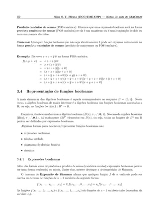 50 Nina S. T. Hirata (DCC/IME-USP) — Notas de aula de MAC0329
Produto canˆonico de somas (POS canˆonica): Dizemos que uma express˜ao booleana est´a na forma
produto canˆonico de somas (POS canˆonica) se ela ´e um maxtermo ou ´e uma conjun¸c˜ao de dois ou
mais maxtermos distintos.
Teorema: Qualquer fun¸c˜ao booleana que n˜ao seja identicamente 1 pode ser expressa unicamente na
forma produto canˆonico de somas (produto de maxtermos ou POS canˆonica).
Exemplo: Escrever x + z + y w na forma POS canˆonica.
f(x, y, z, w) = x + z + y w
= x + (z + y w)
= x + (z + y)(z + w)
= (x + z + y)(x + z + w)
= (x + y + z + ww)(x + yy + z + w)
= (x + y + z + w)(x + y + z + w)(x + y + z + w)(x + y + z + w)
= (x + y + z + w)(x + y + z + w)(x + y + z + w)
3.4 Representa¸c˜ao de fun¸c˜oes booleanas
A mais elementar das ´algebras booleanas ´e aquela correspondente ao conjunto B = {0, 1}. Neste
curso, a ´algebra booleana de maior interesse ´e a ´algebra booleana das fun¸c˜oes booleanas associadas a
B, ou seja, as fun¸c˜oes do tipo f : Bn → B.
Daqui em diante consideremos a ´algebra booleana B(n), +, ·, , 0, 1 . No caso da ´algebra booleana
B(n), +, ·, , 0, 1 , h´a exatamente (2)2n
elementos em B(n), ou seja, todas as fun¸c˜oes de Bn em B
podem ser deﬁnidas por express˜oes booleanas.
Algumas formas para descrever/representar fun¸c˜oes booleanas s˜ao:
• express˜oes booleanas
• tabelas-verdade
• diagramas de decis˜ao bin´aria
• circuitos
3.4.1 Express˜oes booleanas
Al´em das formas soma de produtos e produto de somas (canˆonica ou n˜ao), express˜oes booleanas podem
ter uma forma seq¨uencial ou mixta. Entre elas, merece destaque a decomposi¸c˜ao de Shannon.
O teorema de Expans˜ao de Shannon aﬁrma que qualquer fun¸c˜ao f de n vari´aveis pode ser
escrita em termos de fun¸c˜oes de n − 1 vari´aveis da seguinte forma:
f(x1, . . . , xk, . . . , xn) = xif(x1, . . . , 0, . . . , xn) + xif(x1, . . . , 1, . . . , xn)
As fun¸c˜oes f(x1, . . . , 0, . . . , xn) e f(x1, . . . , 1, . . . , xn) s˜ao fun¸c˜oes de n − 1 vari´aveis (n˜ao dependem da
vari´avel xi).
 