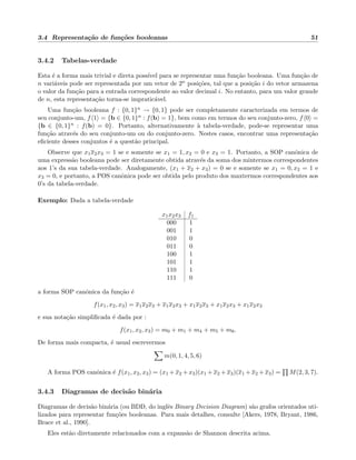 3.4 Representa¸c˜ao de fun¸c˜oes booleanas 51
3.4.2 Tabelas-verdade
Esta ´e a forma mais trivial e direta poss´ıvel para se representar uma fun¸c˜ao booleana. Uma fun¸c˜ao de
n vari´aveis pode ser representada por um vetor de 2n posi¸c˜oes, tal que a posi¸c˜ao i do vetor armazena
o valor da fun¸c˜ao para a entrada correspondente ao valor decimal i. No entanto, para um valor grande
de n, esta representa¸c˜ao torna-se impratic´avel.
Uma fun¸c˜ao booleana f : {0, 1}n → {0, 1} pode ser completamente caracterizada em termos de
seu conjunto-um, f 1 = {b ∈ {0, 1}n : f(b) = 1}, bem como em termos do seu conjunto-zero, f 0 =
{b ∈ {0, 1}n : f(b) = 0}. Portanto, alternativamente `a tabela-verdade, pode-se representar uma
fun¸c˜ao atrav´es do seu conjunto-um ou do conjunto-zero. Nestes casos, encontrar uma representa¸c˜ao
eﬁciente desses conjuntos ´e a quest˜ao principal.
Observe que x1x2x3 = 1 se e somente se x1 = 1, x2 = 0 e x3 = 1. Portanto, a SOP canˆonica de
uma express˜ao booleana pode ser diretamente obtida atrav´es da soma dos mintermos correspondentes
aos 1’s da sua tabela-verdade. Analogamente, (x1 + x2 + x3) = 0 se e somente se x1 = 0, x2 = 1 e
x3 = 0, e portanto, a POS canˆonica pode ser obtida pelo produto dos maxtermos correspondentes aos
0’s da tabela-verdade.
Exemplo: Dada a tabela-verdade
x1x2x3 f1
000 1
001 1
010 0
011 0
100 1
101 1
110 1
111 0
a forma SOP canˆonica da fun¸c˜ao ´e
f(x1, x2, x3) = x1x2x3 + x1x2x3 + x1x2x3 + x1x2x3 + x1x2x3
e sua nota¸c˜ao simpliﬁcada ´e dada por :
f(x1, x2, x3) = m0 + m1 + m4 + m5 + m6.
De forma mais compacta, ´e usual escrevermos
m(0, 1, 4, 5, 6)
A forma POS canˆonica ´e f(x1, x2, x3) = (x1 + x2 + x3)(x1 + x2 + x3)(x1 + x2 + x3) = M(2, 3, 7).
3.4.3 Diagramas de decis˜ao bin´aria
Diagramas de decis˜ao bin´aria (ou BDD, do inglˆes Binary Decision Diagram) s˜ao grafos orientados uti-
lizados para representar fun¸c˜oes booleanas. Para mais detalhes, consulte [Akers, 1978, Bryant, 1986,
Brace et al., 1990].
Eles est˜ao diretamente relacionados com a expans˜ao de Shannon descrita acima.
 