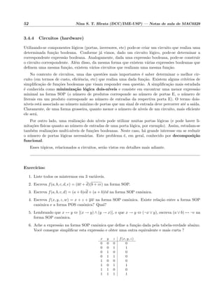 52 Nina S. T. Hirata (DCC/IME-USP) — Notas de aula de MAC0329
3.4.4 Circuitos (hardware)
Utilizando-se componentes l´ogicos (portas, inversores, etc) pode-se criar um circuito que realiza uma
determinada fun¸c˜ao booleana. Conforme j´a vimos, dado um circuito l´ogico, pode-se determinar a
correspondente express˜ao booleana. Analogamente, dada uma express˜ao booleana, pode-se construir
o circuito correspondente. Al´em disso, da mesma forma que existem v´arias express˜oes booleanas que
deﬁnem uma mesma fun¸c˜ao, existem v´arios circuitos que realizam uma mesma fun¸c˜ao.
No contexto de circuitos, uma das quest˜oes mais importantes ´e saber determinar o melhor cir-
cuito (em termos de custo, eﬁciˆencia, etc) que realiza uma dada fun¸c˜ao. Existem alguns crit´erios de
simpliﬁca¸c˜ao de fun¸c˜oes booleanas que visam responder essa quest˜ao. A simpliﬁca¸c˜ao mais estudada
´e conhecida como minimiza¸c˜ao l´ogica dois-n´ıveis e consiste em encontrar uma menor express˜ao
minimal na forma SOP (o n´umero de produtos corresponde ao n´umero de portas E, o n´umero de
literais em um produto corresponde ao n´umero de entradas da respectiva porta E). O termo dois-
n´ıveis est´a associado ao n´umero m´aximo de portas que um sinal de entrada deve percorrer at´e a sa´ıda.
Claramente, de uma forma grosseira, quanto menor o n´umero de n´ıveis de um circuito, mais eﬁciente
ele ser´a.
Por outro lado, uma realiza¸c˜ao dois n´ıveis pode utilizar muitas portas l´ogicas (e pode haver li-
mita¸c˜oes f´ısicas quanto ao n´umero de entradas de uma porta l´ogica, por exemplo). Assim, estudam-se
tamb´em realiza¸c˜oes multi-n´ıveis de fun¸c˜oes booleanas. Neste caso, h´a grande interesse em se reduzir
o n´umero de portas l´ogicas necess´arias. Este problema ´e, em geral, conhecido por decomposi¸c˜ao
funcional.
Esses t´opicos, relacionados a circuitos, ser˜ao vistos em detalhes mais adiante.
Exerc´ıcios:
1. Liste todos os mintermos em 3 vari´aveis.
2. Escreva f(a, b, c, d, e) = (ac + d)(b + ce) na forma SOP.
3. Escreva f(a, b, c, d) = (a + b)cd + (a + b)cd na forma SOP canˆonica.
4. Escreva f(x, y, z, w) = x + z + yw na forma SOP canˆonica. Existe rela¸c˜ao entre a forma SOP
canˆonica e a forma POS canˆonica? Qual?
5. Lembrando que x ↔ y ⇔ [(x → y) ∧ (y → x)], e que x → y ⇔ (¬x ∨ y), escreva (a ∨ b) ↔ ¬c na
forma SOP canˆonica.
6. Ache a express˜ao na forma SOP canˆonica que deﬁne a fun¸c˜ao dada pela tabela-verdade abaixo.
Vocˆe consegue simpliﬁcar esta express˜ao e obter uma outra equivalente e mais curta ?
x y z f(x, y, z)
0 0 0 0
0 0 1 1
0 1 0 0
0 1 1 0
1 0 0 0
1 0 1 1
1 1 0 0
1 1 1 1
 