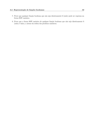 3.4 Representa¸c˜ao de fun¸c˜oes booleanas 53
7. Prove que qualquer fun¸c˜ao booleana que n˜ao seja identicamente 0 (nulo) pode ser expressa na
forma SOP canˆonica.
8. Prove que a forma SOP canˆonica de qualquer fun¸c˜ao booleana que n˜ao seja identicamente 0
(nulo) ´e ´unica, a menos da ordem dos produtos canˆonicos.
 
