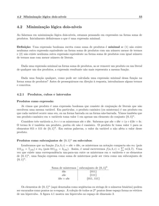4.2 Minimiza¸c˜ao l´ogica dois-n´ıveis 55
4.2 Minimiza¸c˜ao l´ogica dois-n´ıveis
Ao falarmos em minimiza¸c˜ao l´ogica dois-n´ıveis, estamos pensando em express˜oes na forma soma de
produtos. Inicialmente deﬁniremos o que ´e uma express˜ao minimal.
Deﬁni¸c˜ao: Uma express˜ao booleana escrita como soma de produtos ´e minimal se (1) n˜ao existe
nenhuma outra express˜ao equivalente na forma soma de produtos com um n´umero menor de termos
e (2) n˜ao existe nenhuma outra express˜ao equivalente na forma soma de produtos com igual n´umero
de termos mas com menor n´umero de literais.
Dada uma express˜ao minimal na forma soma de produtos, ao se remover um produto ou um literal
de qualquer um dos produtos, a express˜ao resultante n˜ao mais representa a mesma fun¸c˜ao.
Dada uma fun¸c˜ao qualquer, como pode ser calculada uma express˜ao minimal dessa fun¸c˜ao na
forma soma de produtos? Antes de prosseguirmos em dire¸c˜ao `a resposta, introduzimos alguns termos
e conceitos.
4.2.1 Produtos, cubos e intervalos
Produtos como express˜ao:
J´a vimos que produto ´e uma express˜ao booleana que consiste de conjun¸c˜ao de literais que n˜ao
envolvem uma mesma vari´avel. Em particular, o produto canˆonico (ou mintermo) ´e um produto em
que cada vari´avel ocorre uma vez, ou na forma barrada ou na forma n˜ao-barrada. Vimos tamb´em que
um produto canˆonico em n vari´aveis toma valor 1 em apenas um elemento do conjunto {0, 1}n.
Considere trˆes vari´aveis a, b e c e os mintermos abc e abc. Sabemos que abc + abc = (a + a)bc = bc.
O termo bc ´e tamb´em um produto, por´em ele n˜ao ´e canˆonico. O produto bc toma valor 1 para os
elementos 011 e 111 de {0, 1}3. Em outras palavras, o valor da vari´avel a n˜ao afeta o valor desse
produto.
Produtos como subconjuntos de {0, 1}n ou sub-cubos:
Lembramos que na fun¸c˜ao f(a, b, c) = abc + abc, os mintermos na nota¸c˜ao compacta s˜ao m7 (pois
111(2) = 7(10)) e m3 (pois 011(2) = 3(10)). Assim, ´e usual escrevermos f(a, b, c) = m(3, 7). Uma
vez que existe uma correspondˆencia um-para-um entre os mintermos em n vari´aveis e os elementos
de {0, 1}n, uma fun¸c˜ao expressa como soma de mintermos pode ser vista como um subconjunto de
{0, 1}n.
Soma de mintermos subconjunto de {0, 1}3
abc {011}
abc {111}
abc + abc {011, 111}
Os elementos de {0, 1}n (aqui denotados como seq¨uˆencias ou strings de n n´umeros bin´arios) podem
ser encarados como pontos no n-espa¸co. A cole¸c˜ao de todos os 2n pontos desse espa¸co forma os v´ertices
de um hipercubo. A ﬁgura 4.1 mostra um hipercubo no espa¸co de dimens˜ao 3.
 