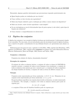 4 Nina S. T. Hirata (DCC/IME-USP) — Notas de aula de MAC0329
Resumindo, algumas quest˜oes interessantes que procuraremos responder posteriormente s˜ao:
• Quais fun¸c˜oes podem ser realizadas por um circuito?
• Como veriﬁcar se dois circuitos s˜ao equivalentes?
• Dada uma fun¸c˜ao realiz´avel, qual a realiza¸c˜ao que utiliza o menor n´umero de dispositivos?
• Dado um circuito, existe circuito equivalente e mais simples?
• Se nos restringirmos ao uso de determinados tipos de porta apenas (e n˜ao todos), quais tipos de
fun¸c˜oes s˜ao realiz´aveis?
• Como otimizar o compartilhamento de subcircuitos?
1.2 ´Algebra dos conjuntos
A ´algebra dos conjuntos ´e um exemplo de ´algebra booleana que intuitivamente ´e relativamente simples
de ser entendida. Por esta raz˜ao, ela ser´a introduzida antes da introdu¸c˜ao formal de ´algebra booleana,
com o objetivo de ajudar o entendimento de uma deﬁni¸c˜ao formal a ser apresentada mais adiante no
curso.
Referˆencias para esta parte do curso: cap´ıtulos 1 a 6 de [Filho, 1980], cap´ıtulo 2 de [Mendelson, 1977],
cap´ıtulo 1 de [Whitesitt, 1961], cap´ıtulo sobre conjuntos de qualquer livro sobre Matem´atica Discreta
(Discrete Mathematics) [Ross and Wright, 1992, Garnier and Taylor, 1992].
Conjuntos e elementos
Conjuntos s˜ao cole¸c˜oes de objetos, denominados elementos1
Exemplos de conjuntos
O conjunto de todos os n´umeros inteiros, o conjunto de todos os alunos de MAC0329 do
semestre corrente, o conjunto de todos os seres humanos vivos atualmente, o conjunto de
todos os n´umeros reais maiores que zero e menores que 1, o conjunto de todos os jogadores
da sele¸c˜ao brasileira de futebol, o conjunto de todas as letras do alfabeto romano, etc.
Nota¸c˜ao
Conjuntos ser˜ao representados por letras mai´usculas: A, B, C, S, etc. Elementos de um
conjunto ser˜ao representados por letras min´usculas: a, b, x, y, etc.
Em geral podemos especiﬁcar um conjunto descrevendo os elementos, ou ent˜ao enumerando
os elementos. Por exemplo, o conjunto A de todos os n´umeros inteiros pares pode ser
expresso por:
A = {x ∈ Z : x ´e par}
e o conjunto B das cores da bandeira brasileira pode ser expresso por:
B = {verde, amarelo, azul, branco}
1
N˜ao ´e objetivo fazermos uma deﬁni¸c˜ao formal de conjunto. Basta utilizaremos a no¸c˜ao intuitiva que temos sobre
conjuntos.
 