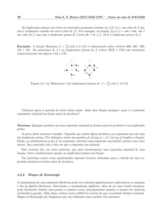 58 Nina S. T. Hirata (DCC/IME-USP) — Notas de aula de MAC0329
Os implicantes primos s˜ao cubos ou intervalos maximais contidos em f 1 (i.e., um cubo de f que
n˜ao ´e totalmente contido em outro cubo de f). Por exemplo, na fun¸c˜ao f(a, b, c) = abc + abc, abc ´e
um cubo de f, mas n˜ao ´e implicante primo de f pois abc < bc ≤ f. J´a bc ´e implicante primo de f.
Exemplo: A fun¸c˜ao Booleana f = m(0, 1, 4, 5, 6) ´e representada pelos v´ertices 000, 001, 100,
101 e 110. Os mintermos de f e os implicantes primos de f (cubos X0X e 1X0) s˜ao mostrados
respectivamente nas ﬁguras 4.5a e 4.5b.
001
101
X0X
1X0
000
100
110
a b
Figura 4.5: (a) Mintermos e (b) implicantes primos de f = m(0, 1, 4, 5, 6).
Voltemos agora `a quest˜ao do in´ıcio desta se¸c˜ao: dada uma fun¸c˜ao qualquer, qual ´e a express˜ao
equivalente minimal na forma soma de produtos?
Teorema: Qualquer produto em uma express˜ao minimal na forma soma de produtos ´e um implicante
primo.
A prova deste teorema ´e simples. Suponha que exista algum produto p na express˜ao que n˜ao seja
um implicante primo. Por deﬁni¸c˜ao, existe um produto p tal que p < p e tal que p implica a fun¸c˜ao.
Ent˜ao, ao substituirmos p por p na express˜ao, obtemos uma express˜ao equivalente, por´em com custo
menor. Isto contradiz com o fato de que a express˜ao era minimal.
Este teorema diz, em outra palavras, que para encontrarmos uma express˜ao minimal de uma
fun¸c˜ao, basta considerarmos apenas os implicantes primos da fun¸c˜ao.
Nas pr´oximas se¸c˜oes ser˜ao apresentadas algumas t´ecnicas utilizadas para o c´alculo de uma ex-
press˜ao minimal na forma soma de produtos.
4.2.2 Mapas de Karnaugh
A minimiza¸c˜ao de uma express˜ao Booleana pode ser realizada algebricamente aplicando-se os axiomas
e leis da ´algebra Booleana. Entretanto, a manipula¸c˜ao alg´ebrica, al´em de ser uma tarefa cansativa,
pode facilmente induzir uma pessoa a cometer erros, principalmente quando o n´umero de vari´aveis
envolvidas ´e grande. Al´em disso, muitas vezes ´e dif´ıcil ter certeza de que o resultado obtido ´e minimal.
Mapas de Karnaugh s˜ao diagramas que s˜ao utilizados para auxiliar este processo.
 