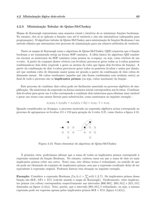 4.2 Minimiza¸c˜ao l´ogica dois-n´ıveis 63
4.2.3 Minimiza¸c˜ao Tabular de Quine-McCluskey
Mapas de Karnaugh representam uma maneira visual e intuitiva de se minimizar fun¸c˜oes booleanas.
No entanto, eles s´o se aplicam a fun¸c˜oes com at´e 6 vari´aveis e n˜ao s˜ao sistem´aticos (adequados para
programa¸c˜ao). O algoritmo tabular de Quine-McCluskey para minimiza¸c˜ao de fun¸c˜oes Booleanas ´e um
m´etodo cl´assico que sistematiza este processo de minimiza¸c˜ao para um n´umero arbitr´ario de vari´aveis.
Tanto os mapas de Karnaugh como o algoritmo de Quine-McCluskey (QM) requerem que a fun¸c˜ao
booleana a ser minimizada esteja na forma SOP canˆonica. A id´eia b´asica do algoritmo QM consiste
em encarar os mintermos da SOP canˆonica como pontos no n-espa¸co, ou seja, como v´ertices de um
n-cubo. A partir do conjunto destes v´ertices (ou 0-cubos) procura-se gerar todos os 1-cubos poss´ıveis
combinando-se dois deles (equivale a gerar as arestas do cubo que ligam dois 0-cubos da fun¸c˜ao). A
partir da combina¸c˜ao de dois 1-cubos procura-se gerar todos os poss´ıveis 2-cubos e assim por diante,
at´e que nenhum cubo de dimens˜ao maior possa ser gerado a partir da combina¸c˜ao de dois cubos de
dimens˜ao menor. Os cubos resultantes (aqueles que n˜ao foram combinados com nenhum outro) ao
ﬁnal de todo o processo s˜ao os implicantes primos (ou seja, cubos maximais) da fun¸c˜ao.
Este processo de combinar dois cubos pode ser facilmente associado ao processo alg´ebrico de sim-
pliﬁca¸c˜ao. Os mintermos da express˜ao na forma canˆonica inicial correspondem aos 0-cubos. Combinar
dois 0-cubos para gerar um 1-cubo corresponde a combinar dois mintermos para eliminar uma vari´avel
e gerar um termo com menos literais para substitu´ı-los, como mostramos no seguinte exemplo :
x1x2x3 + x1x2x3 = x1x2(x3 + x3) = x1x2 · 1 = x1x2
Quando considerados no 3-espa¸co, o processo mostrado na express˜ao alg´ebrica acima corresponde ao
processo de agruparmos os 0-cubos 111 e 110 para gera¸c˜ao do 1-cubo 11X, como ilustra a ﬁgura 4.13.
110
111
11X
Figura 4.13: Passo elementar do algoritmo de Quine-McCluskey
`A primeira vista, poder´ıamos aﬁrmar que a soma de todos os implicantes primos corresponde `a
express˜ao minimal da fun¸c˜ao Booleana. No entanto, existem casos em que a soma de dois ou mais
implicantes primos cobre um outro. Neste caso, este ´ultimo termo ´e redundante, no sentido de que
ele pode ser eliminado do conjunto de implicantes primos, sem que a express˜ao resultante deixe de ser
equivalente `a express˜ao original. Podemos ilustrar esta situa¸c˜ao no seguinte exemplo.
Exemplo: Considere a express˜ao Booleana f(a, b, c) = m(0, 1, 3, 7). Os implicantes primos dessa
fun¸c˜ao s˜ao 00X, 0X1 e X11 (calcule usando o mapa de Karnaugh). Graﬁcamente, estes implican-
tes primos (ou cubos) correspondem respectivamente aos intervalos [000, 001], [001, 011] e [011, 111]
ilustrados na ﬁgura 4.14(a). Note, por´em, que o intervalo [001, 011] ´e redundante, ou seja, a mesma
express˜ao pode ser expressa apenas pelos implicantes primos 00X e X11 (ﬁgura 4.14(b)).
 