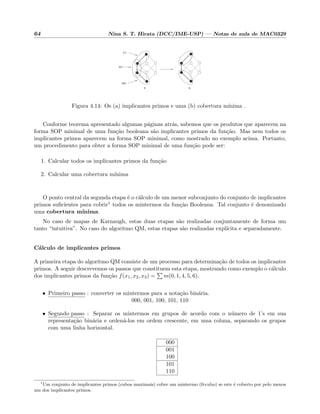 64 Nina S. T. Hirata (DCC/IME-USP) — Notas de aula de MAC0329
0X1
X11
00X
a b
Figura 4.14: Os (a) implicantes primos e uma (b) cobertura m´ınima .
Conforme teorema apresentado algumas p´aginas atr´as, sabemos que os produtos que aparecem na
forma SOP minimal de uma fun¸c˜ao booleana s˜ao implicantes primos da fun¸c˜ao. Mas nem todos os
implicantes primos aparecem na forma SOP minimal, como mostrado no exemplo acima. Portanto,
um procedimento para obter a forma SOP minimal de uma fun¸c˜ao pode ser:
1. Calcular todos os implicantes primos da fun¸c˜ao
2. Calcular uma cobertura m´ınima
O ponto central da segunda etapa ´e o c´alculo de um menor subconjunto do conjunto de implicantes
primos suﬁcientes para cobrir1 todos os mintermos da fun¸c˜ao Booleana. Tal conjunto ´e denominado
uma cobertura m´ınima.
No caso de mapas de Karnaugh, estas duas etapas s˜ao realizadas conjuntamente de forma um
tanto “intuitiva”. No caso do algoritmo QM, estas etapas s˜ao realizadas expl´ıcita e separadamente.
C´alculo de implicantes primos
A primeira etapa do algoritmo QM consiste de um processo para determina¸c˜ao de todos os implicantes
primos. A seguir descrevemos os passos que constituem esta etapa, mostrando como exemplo o c´alculo
dos implicantes primos da fun¸c˜ao f(x1, x2, x3) = m(0, 1, 4, 5, 6).
• Primeiro passo : converter os mintermos para a nota¸c˜ao bin´aria.
000, 001, 100, 101, 110
• Segundo passo : Separar os mintermos em grupos de acordo com o n´umero de 1’s em sua
representa¸c˜ao bin´aria e orden´a-los em ordem crescente, em uma coluna, separando os grupos
com uma linha horizontal.
000
001
100
101
110
1
Um conjunto de implicantes primos (cubos maximais) cobre um mintermo (0-cubo) se este ´e coberto por pelo menos
um dos implicantes primos.
 