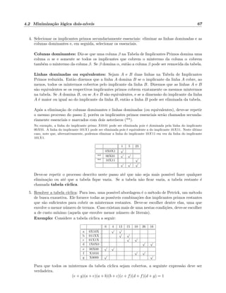 4.2 Minimiza¸c˜ao l´ogica dois-n´ıveis 67
4. Selecionar os implicantes primos secundariamente essenciais: eliminar as linhas dominadas e as
colunas dominantes e, em seguida, selecionar os essenciais.
Colunas dominantes: Diz-se que uma coluna β na Tabela de Implicantes Primos domina uma
coluna α se e somente se todos os implicantes que cobrem o mintermo da coluna α cobrem
tamb´em o mintermo da coluna β. Se β domina α, ent˜ao a coluna β pode ser removida da tabela.
Linhas dominadas ou equivalentes: Sejam A e B duas linhas na Tabela de Implicantes
Primos reduzida. Ent˜ao dizemos que a linha A domina B se o implicante da linha A cobre, ao
menos, todos os mintermos cobertos pelo implicante da linha B. Dizemos que as linhas A e B
s˜ao equivalentes se os respectivos implicantes primos cobrem exatamente os mesmos mintermos
na tabela. Se A domina B, ou se A e B s˜ao equivalentes, e se a dimens˜ao do implicante da linha
A ´e maior ou igual ao do implicante da linha B, ent˜ao a linha B pode ser eliminada da tabela.
Ap´os a elimina¸c˜ao de colunas dominantes e linhas dominadas (ou equivalentes), deve-se repetir
o mesmo processo do passo 2, por´em os implicantes primos essenciais ser˜ao chamados secunda-
riamente essenciais e marcados com dois asteriscos (**).
No exemplo, a linha do implicante primo X0101 pode ser eliminada pois ´e dominada pela linha do implicante
00X01. A linha do implicante 101X1 pode ser eliminada pois ´e equivalente a do implicante 10X11. Neste ´ultimo
caso, note que, alternativamente, podemos eliminar a linha do implicante 10X11 em vez da linha do implicante
101X1.
1 5 23
0X0X1
√
** 00X01
√ √
** 10X11
√
√ √ √
Deve-se repetir o processo descrito neste passo at´e que n˜ao seja mais poss´ıvel fazer qualquer
elimina¸c˜ao ou at´e que a tabela ﬁque vazia. Se a tabela n˜ao ﬁcar vazia, a tabela restante ´e
chamada tabela c´ıclica.
5. Resolver a tabela c´ıclica: Para isso, uma poss´ıvel abordagem ´e o m´etodo de Petrick, um m´etodo
de busca exaustiva. Ele fornece todas as poss´ıveis combina¸c˜oes dos implicantes primos restantes
que s˜ao suﬁcientes para cobrir os mintermos restantes. Deve-se escolher dentre elas, uma que
envolve o menor n´umero de termos. Caso existam mais de uma nestas condi¸c˜oes, deve-se escolher
a de custo m´ınimo (aquela que envolve menor n´umero de literais).
Exemplo: Considere a tabela c´ıclica a seguir:
0 4 13 15 10 26 16
a 0X10X
√ √
b 011XX
√ √
c 01X1X
√ √
d 1X0X0
√ √
e 00X00
√ √
f X1010
√ √
g X0000
√ √
Para que todos os mintermos da tabela c´ıclica sejam cobertos, a seguinte express˜ao deve ser
verdadeira.
(e + g)(a + e)(a + b)(b + c)(c + f)(d + f)(d + g) = 1
 