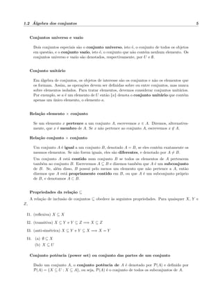 1.2 ´Algebra dos conjuntos 5
Conjuntos universo e vazio
Dois conjuntos especiais s˜ao o conjunto universo, isto ´e, o conjunto de todos os objetos
em quest˜ao, e o conjunto vazio, isto ´e, o conjunto que n˜ao cont´em nenhum elemento. Os
conjuntos universo e vazio s˜ao denotados, respectivamente, por U e ∅.
Conjunto unit´ario
Em ´algebra de conjuntos, os objetos de interesse s˜ao os conjuntos e n˜ao os elementos que
os formam. Assim, as opera¸c˜oes devem ser deﬁnidas sobre ou entre conjuntos, mas nunca
sobre elementos isolados. Para tratar elementos, devemos considerar conjuntos unit´arios.
Por exemplo, se a ´e um elemento de U ent˜ao {a} denota o conjunto unit´ario que cont´em
apenas um ´unico elemento, o elemento a.
Rela¸c˜ao elemento × conjunto
Se um elemento x pertence a um conjunto A, escrevemos x ∈ A. Diremos, alternativa-
mente, que x ´e membro de A. Se x n˜ao pertence ao conjunto A, escrevemos x ∈ A.
Rela¸c˜ao conjunto × conjunto
Um conjunto A ´e igual a um conjunto B, denotado A = B, se eles cont´em exatamente os
mesmos elementos. Se n˜ao forem iguais, eles s˜ao diferentes, e denotado por A = B.
Um conjunto A est´a contido num conjunto B se todos os elementos de A pertencem
tamb´em ao conjunto B. Escrevemos A ⊆ B e dizemos tamb´em que A ´e um subconjunto
de B. Se, al´em disso, B possui pelo menos um elemento que n˜ao pertence a A, ent˜ao
dizemos que A est´a propriamente contido em B, ou que A ´e um subconjunto pr´oprio
de B, e denotamos A ⊂ B.
Propriedades da rela¸c˜ao ⊆
A rela¸c˜ao de inclus˜ao de conjuntos ⊆ obedece `as seguintes propriedades. Para quaisquer X, Y e
Z,
I1. (reﬂexiva) X ⊆ X
I2. (transitiva) X ⊆ Y e Y ⊆ Z =⇒ X ⊆ Z
I3. (anti-sim´etrica) X ⊆ Y e Y ⊆ X =⇒ X = Y
I4. (a) ∅ ⊆ X
(b) X ⊆ U
Conjunto potˆencia (power set) ou conjunto das partes de um conjunto
Dado um conjunto A, o conjunto potˆencia de A ´e denotado por P(A) e deﬁnido por
P(A) = {X ⊆ U : X ⊆ A}, ou seja, P(A) ´e o conjunto de todos os subconjuntos de A.
 