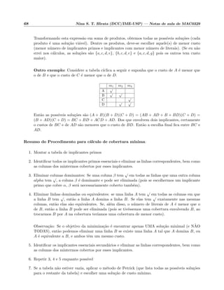 68 Nina S. T. Hirata (DCC/IME-USP) — Notas de aula de MAC0329
Transformando esta express˜ao em soma de produtos, obtemos todas as poss´ıveis solu¸c˜oes (cada
produto ´e uma solu¸c˜ao vi´avel). Dentre os produtos, deve-se escolher aquele(s) de menor custo
(menor n´umero de implicantes primos e implicantes com menor n´umero de literais). (Se eu n˜ao
errei nos c´alculos, as solu¸c˜oes s˜ao {a, c, d, e}, {b, c, d, e} e {a, c, d, g} pois os outros tem custo
maior).
Outro exemplo: Considere a tabela c´ıclica a seguir e suponha que o custo de A ´e menor que
o de B e que o custo de C ´e menor que o de D.
m1 m2 m3
A
√
B
√ √
C
√
D
√ √
Ent˜ao as poss´ıveis solu¸c˜oes s˜ao (A + B)(B + D)(C + D) = (AB + AD + B + BD)(C + D) =
(B + AD)(C + D) = BC + BD + ACD + AD. Dos que envolvem dois implicantes, certamente
o custos de BC e de AD s˜ao menores que o custo de BD. Ent˜ao a escolha ﬁnal ﬁca entre BC e
AD.
Resumo do Procedimento para c´alculo de cobertura m´ınima:
1. Montar a tabela de implicantes primos
2. Identiﬁcar todos os implicantes primos essenciais e eliminar as linhas correspondentes, bem como
as colunas dos mintermos cobertos por esses implicantes.
3. Eliminar colunas dominantes: Se uma coluna β tem
√
em todas as linhas que uma outra coluna
alpha tem
√
, a coluna β ´e dominante e pode ser eliminada (pois se escolhermos um implicante
primo que cobre α, β ser´a necessariamente coberto tamb´em).
4. Eliminar linhas dominadas ou equivalentes: se uma linha A tem
√
em todas as colunas em que
a linha B tem
√
, ent˜ao a linha A domina a linha B. Se elas tem
√
exatamente nas mesmas
colunas, ent˜ao elas s˜ao equivalentes. Se, al´em disso, o n´umero de literais de A ´e menor que o
de B, ent˜ao a linha B pode ser eliminada (pois se tiv´essemos uma cobertura envolvendo B, ao
trocarmos B por A na cobertura ter´ıamos uma cobertura de menor custo).
Observa¸c˜ao: Se o objetivo da minimiza¸c˜ao ´e encontrar apenas UMA solu¸c˜ao minimal (e N˜AO
TODAS), ent˜ao podemos eliminar uma linha B se existe uma linha A tal que A domina B, ou
A ´e equivalente a B, e ambos tˆem um mesmo custo.
5. Identiﬁcar os implicantes essenciais secund´arios e eliminar as linhas correspondentes, bem como
as colunas dos mintermos cobertos por esses implicantes.
6. Repetir 3, 4 e 5 enquanto poss´ıvel
7. Se a tabela n˜ao estiver vazia, aplicar o m´etodo de Petrick (que lista todas as poss´ıveis solu¸c˜oes
para o restante da tabela) e escolher uma solu¸c˜ao de custo m´ınimo.
 