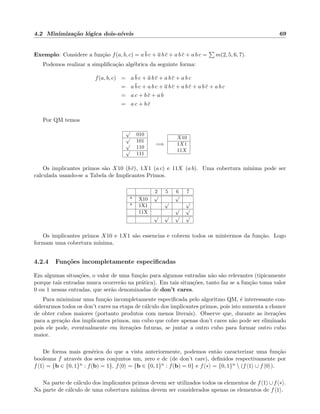 4.2 Minimiza¸c˜ao l´ogica dois-n´ıveis 69
Exemplo: Considere a fun¸c˜ao f(a, b, c) = a b c + a b c + a b c + a b c = m(2, 5, 6, 7).
Podemos realizar a simpliﬁca¸c˜ao alg´ebrica da seguinte forma:
f(a, b, c) = a b c + a b c + a b c + a b c
= a b c + a b c + a b c + a b c + a b c + a b c
= a c + b c + a b
= a c + b c
Por QM temos
√
010
√
101√
110
√
111
=⇒
X10
1X1
11X
Os implicantes primos s˜ao X10 (b c), 1X1 (a c) e 11X (a b). Uma cobertura m´ınima pode ser
calculada usando-se a Tabela de Implicantes Primos.
2 5 6 7
* X10
√ √
* 1X1
√ √
11X
√ √
√ √ √ √
Os implicantes primos X10 e 1X1 s˜ao essencias e cobrem todos os mintermos da fun¸c˜ao. Logo
formam uma cobertura m´ınima.
4.2.4 Fun¸c˜oes incompletamente especiﬁcadas
Em algumas situa¸c˜oes, o valor de uma fun¸c˜ao para algumas entradas n˜ao s˜ao relevantes (tipicamente
porque tais entradas nunca ocorrer˜ao na pr´atica). Em tais situa¸c˜oes, tanto faz se a fun¸c˜ao toma valor
0 ou 1 nessas entradas, que ser˜ao denominadas de don’t cares.
Para minimizar uma fun¸c˜ao incompletamente especiﬁcada pelo algoritmo QM, ´e interessante con-
siderarmos todos os don’t cares na etapa de c´alculo dos implicantes primos, pois isto aumenta a chance
de obter cubos maiores (portanto produtos com menos literais). Observe que, durante as itera¸c˜oes
para a gera¸c˜ao dos implicantes primos, um cubo que cobre apenas don’t cares n˜ao pode ser eliminado
pois ele pode, eventualmente em itera¸c˜oes futuras, se juntar a outro cubo para formar outro cubo
maior.
De forma mais gen´erica do que a vista anteriormente, podemos ent˜ao caracterizar uma fun¸c˜ao
booleana f atrav´es dos seus conjuntos um, zero e dc (de don’t care), deﬁnidos respectivamente por
f 1 = {b ∈ {0, 1}n : f(b) = 1}, f 0 = {b ∈ {0, 1}n : f(b) = 0} e f ∗ = {0, 1}n  (f 1 ∪ f 0 ).
Na parte de c´alculo dos implicantes primos devem ser utilizados todos os elementos de f 1 ∪f ∗ .
Na parte de c´alculo de uma cobertura m´ınima devem ser considerados apenas os elementos de f 1 .
 