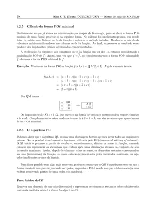 70 Nina S. T. Hirata (DCC/IME-USP) — Notas de aula de MAC0329
4.2.5 C´alculo da forma POS minimal
Similarmente ao que j´a vimos na minimiza¸c˜ao por mapas de Karnaugh, para se obter a forma POS
minimal de uma fun¸c˜ao procede-se da seguinte forma. No c´alculo dos implicantes primos, em vez de
listar os mintermos, lista-se os 0s da fun¸c˜ao e aplica-se o m´etodo tabular. Realiza-se o c´alculo da
cobertura m´ınima utilizando-se nas colunas os 0s da fun¸c˜ao. Ao ﬁnal, expressa-se o resultado como
produto dos implicantes primos selecionados complementados.
A explica¸c˜ao ´e a seguinte: aos tomarmos os 0s da fun¸c˜ao em vez dos 1s, estamos considerando a
minimiza¸c˜ao SOP de f. Agora, uma vez que f = f, ao complementarmos a forma SOP minimal de
f, obtemos a forma POS minimal de f.
Exemplo: Minimizar na forma POS a fun¸c˜ao f(a, b, c) = M(3, 6, 7). Algebricamente temos:
f(a, b, c) = (a + b + c)(a + b + c)(a + b + c)
= (a + b + c)(a + b + c)(a + b + c)(a + b + c)
= (a a + b + c)(a + b + c c)
= (b + c)(a + b)
Por QM temos:
√
011
√
110√
111
=⇒
X11
11X
Os implicantes s˜ao X11 e 11X, que escritos na forma de produtos correspondem respectivamente
a bc e ab. Complementando estes produtos temos: b + c e a + b, que s˜ao as somas que aparecem na
forma POS minimal.
4.2.6 O algoritmo ISI
Podemos dizer que o algoritmo QM utiliza uma abordagem bottom-up para gerar todos os implicantes
primos. Outra poss´ıvel abordagem ´e a top-down, utilizada pelo ISI (Inremental splitting of intervals).
O ISI inicia o processo a partir do n-cubo e, sucessivamente, elimina os zeros da fun¸c˜ao, tomando
cuidado em representar os elementos que restam ap´os uma elimina¸c˜ao atrav´es do conjunto de seus
intervalos maximais. Assim, depois de eliminar todos os zeros, os elementos restantes correspondem
aos uns (mintermos) da fun¸c˜ao, os quais estar˜ao representados pelos intervalos maximais, ou seja,
pelos implicantes primos da fun¸c˜ao.
Para fazer paralelo com algo mais concreto, podemos pensar que o QM ´e aquele processo em que o
fulano constr´oi uma parede juntando os tijolos, enquanto o ISI ´e aquele em que o fulano esculpe uma
est´atua removendo partes de uma pedra (ou madeira).
Passo b´asico do ISI
Remover um elemento de um cubo (intervalo) e representar os elementos restantes pelos subintervalos
maximais contidos neles ´e a chave do algoritmo ISI.
 