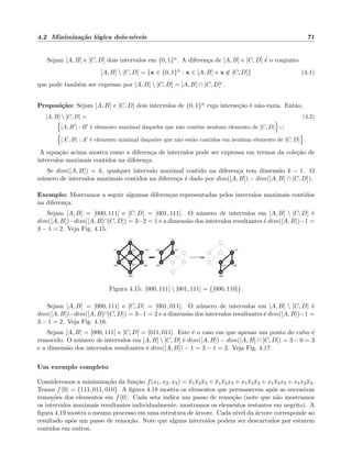 4.2 Minimiza¸c˜ao l´ogica dois-n´ıveis 71
Sejam [A, B] e [C, D] dois intervalos em {0, 1}n. A diferen¸ca de [A, B] e [C, D] ´e o conjunto
[A, B]  [C, D] = {x ∈ {0, 1}n
: x ∈ [A, B] e x ∈ [C, D]} (4.1)
que pode tamb´em ser expresso por [A, B]  [C, D] = [A, B] ∩ [C, D]c.
Proposi¸c˜ao: Sejam [A, B] e [C, D] dois intervalos de {0, 1}n cuja interse¸c˜ao ´e n˜ao-vazia. Ent˜ao,
[A, B]  [C, D] = (4.2)
[A, B ] : B ´e elemento maximal daqueles que n˜ao cont´em nenhum elemento de [C, D] ∪
[A , B] : A ´e elemento minimal daqueles que n˜ao est˜ao contidos em nenhum elemento de [C, D] .
A equa¸c˜ao acima mostra como a diferen¸ca de intervalos pode ser expressa em termos da cole¸c˜ao de
intervalos maximais contidos na diferen¸ca.
Se dim([A, B]) = k, qualquer intervalo maximal contido na diferen¸ca tem dimens˜ao k − 1. O
n´umero de intervalos maximais contidos na diferen¸ca ´e dado por dim([A, B]) − dim([A, B] ∩ [C, D]).
Exemplo: Mostramos a seguir algumas diferen¸cas representadas pelos intervalos maximais contidos
na diferen¸ca.
Sejam [A, B] = [000, 111] e [C, D] = [001, 111]. O n´umero de intervalos em [A, B]  [C, D] ´e
dim([A, B])−dim([A, B]∩[C, D]) = 3−2 = 1 e a dimens˜ao dos intervalos resultantes ´e dim([A, B])−1 =
3 − 1 = 2. Veja Fig. 4.15.
111
001
101011
000
010 100
110
111
000
001
101011 110
010 100
Figura 4.15: [000, 111]  [001, 111] = {[000, 110]}.
Sejam [A, B] = [000, 111] e [C, D] = [001, 011]. O n´umero de intervalos em [A, B]  [C, D] ´e
dim([A, B])−dim([A, B]∩[C, D]) = 3−1 = 2 e a dimens˜ao dos intervalos resultantes ´e dim([A, B])−1 =
3 − 1 = 2. Veja Fig. 4.16.
Sejam [A, B] = [000, 111] e [C, D] = [011, 011]. Este ´e o caso em que apenas um ponto do cubo ´e
removido. O n´umero de intervalos em [A, B]  [C, D] ´e dim([A, B]) − dim([A, B] ∩ [C, D]) = 3 − 0 = 3
e a dimens˜ao dos intervalos resultantes ´e dim([A, B]) − 1 = 3 − 1 = 2. Veja Fig. 4.17.
Um exemplo completo
Consideremos a minimiza¸c˜ao da fun¸c˜ao f(x1, x2, x3) = x1x2x3 + x1x2x3 + x1x2x3 + x1x2x3 + x1x2x3.
Temos f 0 = {111, 011, 010}. A ﬁgura 4.18 mostra os elementos que permanecem ap´os as sucessivas
remo¸c˜oes dos elementos em f 0 . Cada seta indica um passo de remo¸c˜ao (note que n˜ao mostramos
os intervalos maximais resultantes individualmente, mostramos os elementos restantes em negrito). A
ﬁgura 4.19 mostra o mesmo processo em uma estrutura de ´arvore. Cada n´ıvel da ´arvore corresponde ao
resultado ap´os um passo de remo¸c˜ao. Note que alguns intervalos podem ser descartados por estarem
contidos em outros.
 