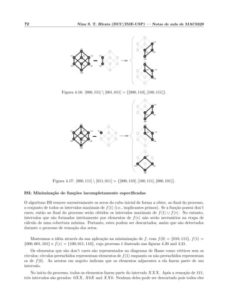 72 Nina S. T. Hirata (DCC/IME-USP) — Notas de aula de MAC0329
111
000
001
101011
001
011
000
010 100
110
110
111
101
100
110
010 100
Figura 4.16: [000, 111]  [001, 011] = {[000, 110], [100, 111]}.
011
000
010 100
110
110
111
101
100
000
100001
101
111
000
001
101011 110
010 100
Figura 4.17: [000, 111]  [011, 011] = {[000, 110], [100, 111], [000, 101]}.
ISI: Minimiza¸c˜ao de fun¸c˜oes incompletamente especiﬁcadas
O algoritmo ISI remove sucessivamente os zeros do cubo inicial de forma a obter, ao ﬁnal do processo,
o conjunto de todos os intervalos maximais de f 1 (i.e., implicantes primos). Se a fun¸c˜ao possui don’t
cares, ent˜ao ao ﬁnal do processo ser˜ao obtidos os intervalos maximais de f 1 ∪ f ∗ . No entanto,
intervalos que s˜ao formados inteiramente por elementos de f ∗ n˜ao ser˜ao necess´arios na etapa de
c´alculo de uma cobertura m´ınima. Portanto, estes podem ser descartados, assim que s˜ao detectados
durante o processo de remo¸c˜ao dos zeros.
Mostramos a id´eia atrav´es da sua aplica¸c˜ao na minimiza¸c˜ao de f, com f 0 = {010, 111}, f 1 =
{000, 001, 101} e f ∗ = {100, 011, 110}, cujo processo ´e ilustrado nas ﬁguras 4.20 and 4.21.
Os elementos que s˜ao don’t cares s˜ao representados no diagrama de Hasse como v´ertices sem os
c´ırculos; c´ırculos preenchidos representam elementos de f 1 enquanto os n˜ao preenchidos representam
os de f 0 . As arestas em negrito indicam que os elementos adjacentes a ela fazem parte de um
intervalo.
No in´ıcio do processo, todos os elementos fazem parte do intervalo XXX. Ap´os a remo¸c˜ao de 111,
trˆes intervalos s˜ao gerados: 0XX, X0X and XX0. Nenhum deles pode ser descartado pois todos eles
 