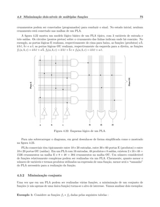 4.3 Minimiza¸c˜ao dois-n´ıveis de m´ultiplas fun¸c˜oes 75
cruzamentos podem ser conectados (programados) para conduzir o sinal. No estado inicial, nenhum
cruzamento est´a conectado nas malhas de um PLA.
A ﬁgura 4.22 mostra um modelo l´ogico b´asico de um PLA t´ıpico, com 3 vari´aveis de entrada e
trˆes sa´ıdas. Os c´ırculos (pontos pretos) sobre o cruzamento das linhas indicam onde h´a conex˜ao. No
exemplo, as portas l´ogicas E realizam, respectivamente de cima para baixo, as fun¸c˜oes (produtos) a b,
a b c, b c e a c; as portas l´ogicas OU realizam, respectivamente da esquerda para a direita, as fun¸c˜oes
f1(a, b, c) = a b c + a b, f2(a, b, c) = a b c + b c e f3(a, b, c) = a b c + a c.
PlanoE
PlanoOU
f1 f2 f3a cb
Figura 4.22: Esquema l´ogico de um PLA.
Para n˜ao sobrecarregar o diagrama, em geral desenha-se de forma simpliﬁcada como o mostrado
na ﬁgura 4.23.
PLAs comerciais tˆem tipicamente entre 10 e 20 entradas, entre 30 e 60 portas E (produtos) e entre
10 e 20 portas OU (sa´ıdas). Em um PLA com 16 entradas, 48 produtos e 8 sa´ıdas, existem 2×16×48 =
1536 cruzamentos na malha E e 8 × 48 = 384 cruzamentos na malha OU. Um n´umero consider´avel
de fun¸c˜oes relativamente complexas podem ser realizadas via um PLA. Claramente, quanto menor o
n´umero de vari´aveis e termos produtos utilizados na express˜ao de uma fun¸c˜ao, menor ser´a o “tamanho”
do PLA necess´ario para a realiza¸c˜ao da fun¸c˜ao.
4.3.2 Minimiza¸c˜ao conjunta
Uma vez que em um PLA podem ser realizadas v´arias fun¸c˜oes, a minimiza¸c˜ao de um conjunto de
fun¸c˜oes (e n˜ao apenas de uma ´unica fun¸c˜ao) torna-se o alvo de interesse. Vamos analisar dois exemplos:
Exemplo 1: Considere as fun¸c˜oes f1 e f2 dadas pelas seguintes tabelas :
 