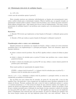 4.3 Minimiza¸c˜ao dois-n´ıveis de m´ultiplas fun¸c˜oes 77
f3 = a b + a b c
e neste caso s˜ao necess´arias apenas 4 portas E.
Estes exemplos mostram que minimizar individualmente as fun¸c˜oes n˜ao necessariamente repre-
senta a melhor solu¸c˜ao para a minimiza¸c˜ao conjunta. Observe tamb´em que, no segundo exemplo, na
minimiza¸c˜ao conjunta pˆode-se reduzir o n´umero total de produtos, mas o n´umero de somas aumentou.
Existe alguma vantagem nisso ? Que impacto isto tem no custo de implementa¸c˜ao ? Por essas e outras,
minimiza¸c˜ao de m´ultiplas fun¸c˜oes ´e um problema mais complexo que o da minimiza¸c˜ao individual de
fun¸c˜oes.
Exerc´ıcios:
1. Desenhe UM circuito que implementa as duas fun¸c˜oes do Exemplo 1, utilizando apenas portas
N˜AO-E.
2. Desenhe o PLA que realiza as quatro fun¸c˜oes do Exemplo 2, utilizando 4 portas E.
Considera¸c˜oes sobre o custo a ser minimizado
Quando pensamos em minimizar um conjunto de fun¸c˜oes, reduzir o n´umero de certos elementos
necess´arios para a sua implementa¸c˜ao ´e a principal preocupa¸c˜ao. Entre este elementos, alguns s˜ao
bastante intuitivos:
• reduzir o n´umero total de produtos. Em um PLA, signiﬁca reduzir o n´umero de linhas no plano
E.
• reduzir o n´umero de entradas para as portas E (tentar usar produtos com o menor n´umero
poss´ıvel de literais)
• reduzir o n´umero de entradas para as portas OU (ou seja, utilizar o menor n´umero poss´ıvel de
produtos para cada fun¸c˜ao)
Estas no¸c˜oes podem ser equacionadas da seguinte forma :
CUSTO = n´umero total de portas E + a (n´umero total de entradas para as portas E) +
b(n´umero total de entradas para as portas OU).
com 0 ≤ a, b < 1 (i.e., minimizar o n´umero total de produtos ´e o principal crit´erio; os outros s˜ao
considerados secund´arios ou irrelevantes).
Em um PLA com certo n´umero ﬁxo de entradas, de portas E e de portas OU, a ´area do chip
tamb´em ´e ﬁxa. Em particular, a ´area ocupada por um implicante primo (produto) independe do seu
n´umero de literais. Portanto, podemos dizer que o custo de todos os implicantes primos ´e o mesmo
e ´e razo´avel assumirmos a = 0. Em termos de sele¸c˜ao de uma cobertura m´ınima, isto implica que o
n´umero de literais nos implicantes primos n˜ao ´e relevante. Similarmente, utilizar um produto a mais
do que o m´ınimo necess´ario para a realiza¸c˜ao de uma fun¸c˜ao (ou seja, aumentar o n´umero de entradas
em uma porta OU) n˜ao afeta o custo; ou seja, b = 0. Isto signiﬁca que uma vez que um implicante
primo ´e identiﬁcado como essencial para uma das fun¸c˜oes, ele pode ser utilizado por qualquer uma
das outras fun¸c˜oes (mesmo que n˜ao seja implicante primo dela), sem custo adicional. Assim, na
 