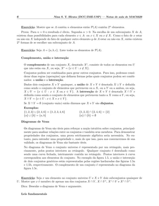 6 Nina S. T. Hirata (DCC/IME-USP) — Notas de aula de MAC0329
Exerc´ıcio: Mostre que se A cont´em n elementos ent˜ao P(A) cont´em 2n elementos.
Prova: Para n = 0 o resultado ´e ´obvio. Suponha n > 0. Na escolha de um subconjunto X de A,
existem duas possibilidades para cada elemento x ∈ A: ou x ∈ X ou x ∈ X. Como o fato de x estar
ou n˜ao em X independe do fato de qualquer outro elemento y de A estar ou n˜ao em X, ent˜ao existem
2n formas de se escolher um subconjunto de A.
Exerc´ıcio: Seja A = {a, b, c}. Liste todos os elementos de P(A).
Complemento, uni˜ao e interse¸c˜ao
O complemento de um conjunto X, denotado Xc, consiste de todos os elementos em U
que n˜ao est˜ao em X, ou seja, Xc = {x ∈ U : x ∈ X}.
Conjuntos podem ser combinados para gerar outros conjuntos. Para isso, podemos consi-
derar duas regras (opera¸c˜oes) que deﬁnem formas pelas quais conjuntos podem ser combi-
nados: a uni˜ao e a interse¸c˜ao.
Dados dois conjuntos X e Y quaisquer, a uni˜ao de X e Y ´e denotada X ∪ Y e deﬁnida
como sendo o conjunto de elementos que pertencem ou a X, ou a Y ou a ambos, ou seja,
X ∪ Y = {x ∈ U : x ∈ X ou x ∈ Y }. A interse¸c˜ao de X e Y ´e denotada X ∩ Y e
deﬁnida como sendo o conjunto de elementos que pertencem tanto a X como a Y , ou seja,
X ∩ Y = {x ∈ U : x ∈ X e x ∈ Y }.
Se X ∩ Y = ∅ (conjunto vazio) ent˜ao dizemos que X e Y s˜ao disjuntos.
Exemplos:
{1, 2, 3} ∪ {2, 4, 6} = {1, 2, 3, 4, 6}
{a} ∪ {b} = {a, b}
{1, 2, 3} ∩ {2, 4, 6} = {2}
{a} ∩ {b} = ∅
Diagramas de Venn
Os diagramas de Venn s˜ao ´uteis para refor¸car a no¸c˜ao intuitiva sobre conjuntos, principal-
mente para analisar rela¸c˜oes entre os conjuntos e tamb´em seus membros. Para demonstrar
propriedades dos conjuntos, uma prova estritamente alg´ebrica seria necess´aria. No en-
tanto, para entender uma propriedade e, mais do que isso, para nos convencermos de sua
validade, os diagramas de Venn s˜ao bastante ´uteis.
No diagrama de Venn o conjunto universo ´e representado por um retˆangulo, mais pre-
cisamente, pelos pontos interiores ao retˆangulo. Qualquer conjunto ´e desenhado como
sendo uma curva fechada, inteiramente contida no retˆangulo. Pontos interiores `a curva
correspondem aos elementos do conjunto. No exemplo da ﬁgura 1.5, a uni˜ao e interse¸c˜ao
de dois conjuntos gen´ericos est˜ao representadas pelas regi˜oes hachuradas das ﬁguras 1.5a
e 1.5b, respectivamente. O complemento de um conjunto ´e representado no diagrama da
ﬁgura 1.5c.
Exerc´ıcio: Seja x um elemento no conjunto universo U e X e Y dois subconjuntos quaisquer de
U. Mostre que x ´e membro de apenas um dos conjuntos X ∩ Y , X ∩ Y c, Xc ∩ Y e Xc ∩ Y c.
Dica: Desenhe o diagrama de Venn e argumente.
Leis fundamentais
 
