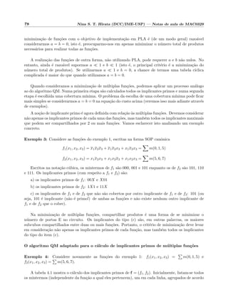 78 Nina S. T. Hirata (DCC/IME-USP) — Notas de aula de MAC0329
minimiza¸c˜ao de fun¸c˜oes com o objetivo de implementa¸c˜ao em PLA ´e (de um modo geral) razo´avel
considerarmos a = b = 0, isto ´e, preocuparmo-nos em apenas minimizar o n´umero total de produtos
necess´arios para realizar todas as fun¸c˜oes.
A realiza¸c˜ao das fun¸c˜oes de outra forma, n˜ao utilizando PLA, pode requerer a e b n˜ao nulos. No
entanto, ainda ´e razo´avel supormos a 1 e b 1 (isto ´e, o principal crit´erio ´e a minimiza¸c˜ao do
n´umero total de produtos). Se utilizarmos a 1 e b = 0, a chance de termos uma tabela c´ıclica
complicada ´e maior do que quando utilizamos a = b = 0.
Quando consideramos a minimiza¸c˜ao de m´ultiplas fun¸c˜oes, podemos aplicar um processo an´alogo
ao do algoritmo QM. Numa primeira etapa s˜ao calculados todos os implicantes primos e numa segunda
etapa ´e escolhida uma cobertura m´ınima. O problema da escolha de uma cobertura m´ınima pode ﬁcar
mais simples se considerarmos a = b = 0 na equa¸c˜ao do custo acima (veremos isso mais adiante atrav´es
de exemplos).
A no¸c˜ao de implicante primo ´e agora deﬁnida com rela¸c˜ao `as m´ultiplas fun¸c˜oes. Devemos considerar
n˜ao apenas os implicantes primos de cada uma das fun¸c˜oes, mas tamb´em todos os implicantes maximais
que podem ser compartilhados por 2 ou mais fun¸c˜oes. Vamos esclarecer isto analisando um exemplo
concreto.
Exemplo 3: Considere as fun¸c˜oes do exemplo 1, escritas na forma SOP canˆonica
f1(x1, x2, x3) = x1x2x3 + x1x2x3 + x1x2x3 = m(0, 1, 5)
f2(x1, x2, x3) = x1x2x3 + x1x2x3 + x1x2x3 = m(5, 6, 7)
Escritos na nota¸c˜ao c´ubica, os mintermos de f1 s˜ao 000, 001 e 101 enquanto os de f2 s˜ao 101, 110
e 111. Os implicantes primos (com respeito a f1 e f2) s˜ao:
a) os implicantes primos de f1: 00X e X01
b) os implicantes primos de f2: 1X1 e 11X
c) os implicantes de f1 e de f2 que n˜ao s˜ao cobertos por outro implicante de f1 e de f2: 101 (ou
seja, 101 ´e implicante (n˜ao ´e primo!) de ambas as fun¸c˜oes e n˜ao existe nenhum outro implicante de
f1 e de f2 que o cobre).
Na minimiza¸c˜ao de m´ultiplas fun¸c˜oes, compartilhar produtos ´e uma forma de se minimizar o
n´umero de portas E no circuito. Os implicantes do tipo (c) s˜ao, em outras palavras, os maiores
subcubos compartilhados entre duas ou mais fun¸c˜oes. Portanto, o crit´erio de minimiza¸c˜ao deve levar
em considera¸c˜ao n˜ao apenas os implicantes primos de cada fun¸c˜ao, mas tamb´em todos os implicantes
do tipo do item (c).
O algoritmo QM adaptado para o c´alculo de implicantes primos de m´ultiplas fun¸c˜oes
Exemplo 4: Considere novamente as fun¸c˜oes do exemplo 1: f1(x1, x2, x3) = m(0, 1, 5) e
f2(x1, x2, x3) = m(5, 6, 7).
A tabela 4.1 mostra o c´alculo dos implicantes primos de f = (f1, f2). Inicialmente, listam-se todos
os mintermos (independente da fun¸c˜ao a qual eles pertencem), um em cada linha, agrupados de acordo
 