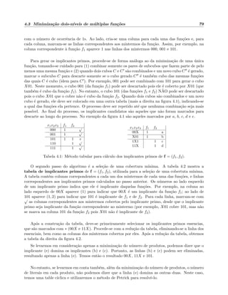 4.3 Minimiza¸c˜ao dois-n´ıveis de m´ultiplas fun¸c˜oes 79
com o n´umero de ocorrˆencia de 1s. Ao lado, cria-se uma coluna para cada uma das fun¸c˜oes e, para
cada coluna, marcam-se as linhas correspondentes aos mintermos da fun¸c˜ao. Assim, por exemplo, na
coluna correspondente `a fun¸c˜ao f1 aparece 1 nas linhas dos mintermos 000, 001 e 101.
Para gerar os implicantes primos, procede-se de forma an´aloga ao da minimiza¸c˜ao de uma ´unica
fun¸c˜ao, tomando-se cuidado para (1) combinar somente os pares de subcubos que fazem parte de pelo
menos uma mesma fun¸c˜ao e (2) quando dois cubos C e C s˜ao combinados e um novo cubo C ´e gerado,
marcar o subcubo C para descarte somente se o cubo gerado C ´e tamb´em cubo das mesmas fun¸c˜oes
das quais C ´e cubo (idem para C ). Por exemplo, 001 pode ser combinado com 101 para gerar o cubo
X01. Neste momento, o cubo 001 (da fun¸c˜ao f1) pode ser descartado pois ele ´e coberto por X01 (que
tamb´em ´e cubo da fun¸c˜ao f1). No entanto, o cubo 101 (das fun¸c˜oes f1 e f2) N˜AO pode ser descartado
pois o cubo X01 que o cobre n˜ao ´e cubo da fun¸c˜ao f2. Quando dois cubos s˜ao combinados e um novo
cubo ´e gerado, ele deve ser colocado em uma outra tabela (mais a direita na ﬁgura 4.1), indicando-se
a qual das fun¸c˜oes ela pertence. O processo deve ser repetido at´e que nenhuma combina¸c˜ao seja mais
poss´ıvel. Ao ﬁnal do processo, os implicantes candidatos s˜ao aqueles que n˜ao foram marcados para
descarte ao longo do processo. No exemplo da ﬁgura 4.1 s˜ao aqueles marcados por a, b, c, d e e.
x1x2x3 f1 f2
000 1
√
001 1
√
101 1 1 e
110 1
√
111 1
√
x1x2x3 f1 f2
00X 1 a
X01 1 b
1X1 1 c
11X 1 d
Tabela 4.1: M´etodo tabular para c´alculo dos implicantes primos de f = (f1, f2).
O segundo passo do algoritmo ´e a sele¸c˜ao de uma cobertura m´ınima. A tabela 4.2 mostra a
tabela de implicantes primos de f = (f1, f2), utilizada para a sele¸c˜ao de uma cobertuta m´ınima.
A tabela cont´em colunas correpondentes a cada um dos mintermos de cada uma das fun¸c˜oes, e linhas
correspondentes aos implicantes primos calculados no passo anterior. Os n´umeros ao lado esquerdo
de um implicante primo indica que ele ´e implicante daquelas fun¸c˜oes. Por exemplo, na coluna ao
lado esquerdo de 00X aparece (1) para indicar que 00X ´e um implicante da fun¸c˜ao f1; ao lado de
101 aparece (1, 2) para indicar que 101 ´e implicante de f1 e de f2. Para cada linha, marcam-se com
√
as colunas correspondentes aos mintermos cobertos pelo implicante primo, desde que o implicante
primo seja implicante da fun¸c˜ao correspondente ao mintermo (por exemplo, X01 cobre 101, mas n˜ao
se marca na coluna 101 da fun¸c˜ao f2 pois X01 n˜ao ´e implicante de f2).
Ap´os a constru¸c˜ao da tabela, deve-se primeiramente selecionar os implicantes primos essencias,
que s˜ao marcados com ∗ (00X e 11X). Procede-se com a redu¸c˜ao da tabela, eliminando-se a linha dos
essenciais, bem como as colunas dos mintermos cobertos por eles. Ap´os a redu¸c˜ao da tabela, obtemos
a tabela da direita da ﬁgura 4.2.
Se levarmos em considera¸c˜ao apenas a minimiza¸c˜ao do n´umero de produtos, podemos dizer que o
implicante (e) domina os implicantes (b) e (c). Portanto, as linhas (b) e (c) podem ser eliminadas,
resultando apenas a linha (e). Temos ent˜ao o resultado 00X, 11X e 101.
No entanto, se levarmos em conta tamb´em, al´em da minimiza¸c˜ao do n´umero de produtos, o n´umero
de literais em cada produto, n˜ao podemos dizer que a linha (e) domina as outras duas. Neste caso,
temos uma table c´ıclica e utilizaremos o m´etodo de Petrick para resolvˆe-lo.
 
