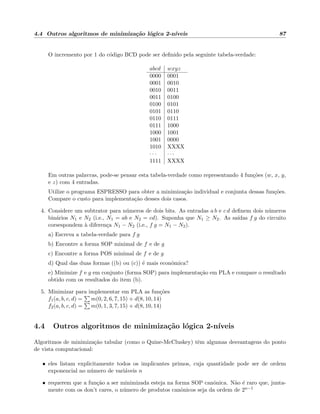 4.4 Outros algoritmos de minimiza¸c˜ao l´ogica 2-n´ıveis 87
O incremento por 1 do c´odigo BCD pode ser deﬁnido pela seguinte tabela-verdade:
abcd wxyz
0000 0001
0001 0010
0010 0011
0011 0100
0100 0101
0101 0110
0110 0111
0111 1000
1000 1001
1001 0000
1010 XXXX
· · · · · ·
1111 XXXX
Em outras palavras, pode-se pensar esta tabela-verdade como representando 4 fun¸c˜oes (w, x, y,
e z) com 4 entradas.
Utilize o programa ESPRESSO para obter a minimiza¸c˜ao individual e conjunta dessas fun¸c˜oes.
Compare o custo para implementa¸c˜ao desses dois casos.
4. Considere um subtrator para n´umeros de dois bits. As entradas a b e c d deﬁnem dois n´umeros
bin´arios N1 e N2 (i.e., N1 = ab e N2 = cd). Suponha que N1 ≥ N2. As sa´ıdas f g do circuito
corsespondem `a diferen¸ca N1 − N2 (i.e., f g = N1 − N2).
a) Escreva a tabela-verdade para f g
b) Encontre a forma SOP minimal de f e de g
c) Encontre a forma POS minimal de f e de g
d) Qual das duas formas ((b) ou (c)) ´e mais econˆomica?
e) Minimize f e g em conjunto (forma SOP) para implementa¸c˜ao em PLA e compare o resultado
obtido com os resultados do item (b).
5. Minimizar para implementar em PLA as fun¸c˜oes
f1(a, b, c, d) = m(0, 2, 6, 7, 15) + d(8, 10, 14)
f2(a, b, c, d) = m(0, 1, 3, 7, 15) + d(8, 10, 14)
4.4 Outros algoritmos de minimiza¸c˜ao l´ogica 2-n´ıveis
Algoritmos de minimiza¸c˜ao tabular (como o Quine-McCluskey) tˆem algumas desvantagens do ponto
de vista computacional:
• eles listam explicitamente todos os implicantes primos, cuja quantidade pode ser de ordem
exponencial no n´umero de vari´aveis n
• requerem que a fun¸c˜ao a ser minimizada esteja na forma SOP canˆonica. N˜ao ´e raro que, junta-
mente com os don’t cares, o n´umero de produtos canˆonicos seja da ordem de 2n−1
 