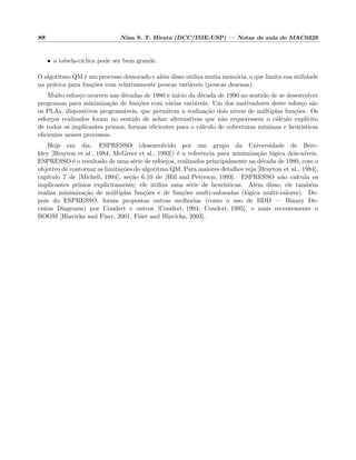 88 Nina S. T. Hirata (DCC/IME-USP) — Notas de aula de MAC0329
• a tabela-c´ıclica pode ser bem grande.
O algoritmo QM ´e um processo demorado e al´em disso utiliza muita mem´oria, o que limita sua utilidade
na pr´atica para fun¸c˜oes com relativamente poucas vari´aveis (poucas dezenas).
Muito esfor¸co ocorreu nas d´ecadas de 1980 e in´ıcio da d´ecada de 1990 no sentido de se desenvolver
programas para minimiza¸c˜ao de fun¸c˜oes com v´arias vari´aveis. Um dos motivadores deste esfor¸co s˜ao
os PLAs, dispositivos program´aveis, que permitem a realiza¸c˜ao dois n´ıveis de m´ultiplas fun¸c˜oes. Os
esfor¸cos realizados foram no sentido de achar alternativas que n˜ao requeressem o c´alculo expl´ıcito
de todos os implicantes primos, formas eﬁcientes para o c´alculo de coberturas m´ınimas e heur´ısticas
eﬁcientes nesses processos.
Hoje em dia, ESPRESSO (desenvolvido por um grupo da Universidade de Berc-
kley [Brayton et al., 1984, McGreer et al., 1993]) ´e a referˆencia para minimiza¸c˜ao l´ogica dois-n´ıveis.
ESPRESSO ´e o resultado de uma s´erie de esfor¸cos, realizados principalmente na d´ecada de 1980, com o
objetivo de contornar as limita¸c˜oes do algoritmo QM. Para maiores detalhes veja [Brayton et al., 1984],
cap´ıtulo 7 de [Micheli, 1994], se¸c˜ao 6.10 de [Hill and Peterson, 1993]. ESPRESSO n˜ao calcula os
implicantes primos explicitamente; ele utiliza uma s´erie de heur´ısticas. Al´em disso, ele tamb´em
realiza minimiza¸c˜ao de m´ultiplas fun¸c˜oes e de fun¸c˜oes multi-valoradas (l´ogica multi-valores). De-
pois do ESPRESSO, foram propostas outras melhorias (como o uso de BDD — Binary De-
cision Diagrams) por Coudert e outros [Coudert, 1994, Coudert, 1995], e mais recentemente o
BOOM [Hlavicka and Fiser, 2001, Fi˜ser and Hlavicka, 2003].
 