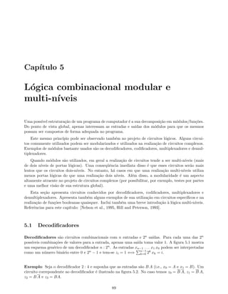 Cap´ıtulo 5
L´ogica combinacional modular e
multi-n´ıveis
Uma poss´ıvel estrutura¸c˜ao de um programa de computador ´e a sua decomposi¸c˜ao em m´odulos/fun¸c˜oes.
Do ponto de vista global, apenas interessam as entradas e sa´ıdas dos m´odulos para que os mesmos
possam ser compostos de forma adequada no programa.
Este mesmo princ´ıpio pode ser observado tamb´em no projeto de circuitos l´ogicos. Alguns circui-
tos comumente utilizados podem ser modularizados e utilizados na realiza¸c˜ao de circuitos complexos.
Exemplos de m´odulos bastante usados s˜ao os decodiﬁcadores, codiﬁcadores, multiplexadores e demul-
tiplexadores.
Quando m´odulos s˜ao utilizados, em geral a realiza¸c˜ao de circuitos tende a ser multi-n´ıveis (mais
de dois n´ıveis de portas l´ogicas). Uma conseq¨uˆencia imediata disso ´e que esses circuitos ser˜ao mais
lentos que os circuitos dois-n´ıveis. No entanto, h´a casos em que uma realiza¸c˜ao multi-n´ıveis utiliza
menos portas l´ogicas do que uma realiza¸c˜ao dois n´ıveis. Al´em disso, a modularidade ´e um aspecto
altamente atraente no projeto de circuitos complexos (por possibilitar, por exemplo, testes por partes
e uma melhor vis˜ao de sua estrutura global).
Esta se¸c˜ao apresenta circuitos conhecidos por decodiﬁcadores, codiﬁcadores, multiplexadores e
demultiplexadores. Apresenta tamb´em alguns exemplos de sua utiliza¸c˜ao em circuitos espec´ıﬁcos e na
realiza¸c˜ao de fun¸c˜oes booleanas quaisquer. Inclui tamb´em uma breve introdu¸c˜ao `a l´ogica multi-n´ıveis.
Referˆencias para este cap´ıtulo: [Nelson et al., 1995, Hill and Peterson, 1993].
5.1 Decodiﬁcadores
Decodiﬁcadores s˜ao circuitos combinacionais com n entradas e 2n sa´ıdas. Para cada uma das 2n
poss´ıveis combina¸c˜oes de valores para a entrada, apenas uma sa´ıda toma valor 1. A ﬁgura 5.1 mostra
um esquema gen´erico de um decodiﬁcador n : 2n. As entradas xn−1 . . . x1 x0 podem ser interpretadas
como um n´umero bin´ario entre 0 e 2n − 1 e tem-se zi = 1 ⇐⇒ n−1
k=0 2k xk = i.
Exemplo: Seja o decodiﬁcador 2 : 4 e suponha que as entradas s˜ao B A (i.e., x0 = A e x1 = B). Um
circuito correpondente ao decodiﬁcador ´e ilustrado na ﬁgura 5.2. No caso temos z0 = B A, z1 = B A,
z2 = B A e z3 = BA.
89
 