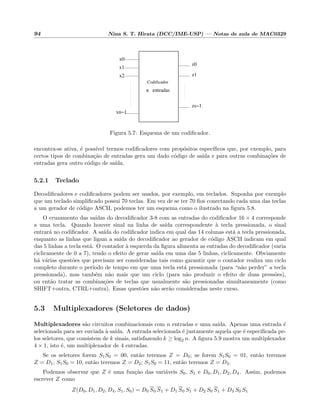 94 Nina S. T. Hirata (DCC/IME-USP) — Notas de aula de MAC0329
xn−1
x2
x1
x0
z0
z1
zs−1
n entradas
Codificador
.
Figura 5.7: Esquema de um codiﬁcador.
encontra-se ativa, ´e poss´ıvel termos codiﬁcadores com prop´ositos espec´ıﬁcos que, por exemplo, para
certos tipos de combina¸c˜ao de entradas gera um dado c´odigo de sa´ıda e para outras combina¸c˜oes de
entradas gera outro c´odigo de sa´ıda.
5.2.1 Teclado
Decodiﬁcadores e codiﬁcadores podem ser usados, por exemplo, em teclados. Suponha por exemplo
que um teclado simpliﬁcado possui 70 teclas. Em vez de se ter 70 ﬁos conectando cada uma das teclas
a um gerador de c´odigo ASCII, podemos ter um esquema como o ilustrado na ﬁgura 5.8.
O cruzamento das sa´ıdas do decodiﬁcador 3-8 com as entradas do codiﬁcador 16 × 4 corresponde
a uma tecla. Quando houver sinal na linha de sa´ıda correspondente `a tecla pressionada, o sinal
entrar´a no codiﬁcador. A sa´ıda do codiﬁcador indica em qual das 14 colunas est´a a tecla pressionada,
enquanto as linhas que ligam a sa´ıda do decodiﬁcador ao gerador de c´odigo ASCII indicam em qual
das 5 linhas a tecla est´a. O contador `a esquerda da ﬁgura alimenta as entradas do decodiﬁcador (varia
ciclicamente de 0 a 7), tendo o efeito de gerar sa´ıda em uma das 5 linhas, ciclicamente. Obviamente
h´a v´arias quest˜oes que precisam ser consideradas tais como garantir que o contador realiza um ciclo
completo durante o per´ıodo de tempo em que uma tecla est´a pressionada (para “n˜ao perder” a tecla
pressionada), mas tamb´em n˜ao mais que um ciclo (para n˜ao produzir o efeito de duas press˜oes),
ou ent˜ao tratar as combina¸c˜oes de teclas que usualmente s˜ao pressionadas simultaneamente (como
SHIFT+outra, CTRL+outra). Essas quest˜oes n˜ao ser˜ao consideradas neste curso.
5.3 Multiplexadores (Seletores de dados)
Multiplexadores s˜ao circuitos combinacionais com n entradas e uma sa´ıda. Apenas uma entrada ´e
selecionada para ser enviada `a sa´ıda. A entrada selecionada ´e justamente aquela que ´e especiﬁcada pe-
los seletores, que consistem de k sinais, satisfazendo k ≥ log2 n. A ﬁgura 5.9 mostra um multiplexador
4 × 1, isto ´e, um multiplexador de 4 entradas.
Se os seletores forem S1S0 = 00, ent˜ao teremos Z = D0; se forem S1S0 = 01, ent˜ao teremos
Z = D1; S1S0 = 10, ent˜ao teremos Z = D2; S1S0 = 11, ent˜ao teremos Z = D3.
Podemos observar que Z ´e uma fun¸c˜ao das vari´aveis S0, S1 e D0, D1, D2, D4. Assim, podemos
escrever Z como
Z(D0, D1, D2, D4, S1, S0) = D0 S0 S1 + D1 S0 S1 + D2 S0 S1 + D3 S0 S1
 