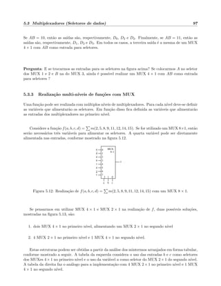 5.3 Multiplexadores (Seletores de dados) 97
Se AB = 10, ent˜ao as sa´ıdas s˜ao, respectivamente, D0, D2 e D2. Finalmente, se AB = 11, ent˜ao as
sa´ıdas s˜ao, respectivamente, D1, D2 e D3. Em todos os casos, a terceira sa´ıda ´e a mesma de um MUX
4 × 1 com AB como entrada para seletores.
Pergunta: E se trocarmos as entradas para os seletores na ﬁgura acima? Se colocarmos A no seletor
dos MUX 1 e 2 e B na do MUX 3, ainda ´e poss´ıvel realizar um MUX 4 × 1 com AB como entrada
para seletores ?
5.3.3 Realiza¸c˜ao multi-n´ıveis de fun¸c˜oes com MUX
Uma fun¸c˜ao pode ser realizada com m´ultiplos n´ıveis de multiplexadores. Para cada n´ıvel deve-se deﬁnir
as vari´aveis que alimentar˜ao os seletores. Em fun¸c˜ao disso ﬁca deﬁnida as vari´aveis que alimentar˜ao
as entradas dos multiplexadores no primeiro n´ıvel.
Considere a fun¸c˜ao f(a, b, c, d) = m(2, 5, 8, 9, 11, 12, 14, 15). Se for utilizado um MUX 8×1, ent˜ao
ser˜ao necess´arios trˆes vari´aveis para alimentar os seletores. A quarta vari´avel pode ser diretamente
alimentada nas entradas, conforme mostrado na ﬁgura 5.12.
f
3
4
6
0
1
2
5
7
2 01
0
0
1
1
d
d
d
d
a b c
.
MUX
8−1
Figura 5.12: Realiza¸c˜ao de f(a, b, c, d) = m(2, 5, 8, 9, 11, 12, 14, 15) com um MUX 8 × 1.
Se pensarmos em utilizar MUX 4 × 1 e MUX 2 × 1 na realiza¸c˜ao de f, duas poss´ıveis solu¸c˜oes,
mostradas na ﬁgura 5.13, s˜ao:
1. dois MUX 4 × 1 no primeiro n´ıvel, alimentando um MUX 2 × 1 no segundo n´ıvel
2. 4 MUX 2 × 1 no primeiro n´ıvel e 1 MUX 4 × 1 no segundo n´ıvel.
Estas estruturas podem ser obtidas a partir da an´alise dos mintermos arranjados em forma tabular,
conforme mostrado a seguir. A tabela da esquerda considera o uso das entradas b e c como seletores
dos MUXes 4 × 1 no primeiro n´ıvel e o uso da var´ı´avel a como seletor do MUX 2 × 1 do segundo n´ıvel.
A tabela da direita faz o an´alogo para a implementa¸c˜ao com 4 MUX 2 × 1 no primeiro n´ıvel e 1 MUX
4 × 1 no segundo n´ıvel.
 