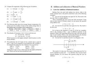 - 15 -
24. Compare the magnitude of the following pair of numbers:
(1) ＋(－4.8) and －(＋
3
4
4
);
(2) －(－
3
4
) and －(－
3
5
);
(3) |－4| and －4;
(4) －|－2| and －(－2);
(5) －(－
1
1
3
) and
2
1
3
＋ ;
(6) －(＋3.25) and －|－3.245|.
25. The following table shows the average January temperature of a
certain year of a number of cities in the world, arrange them in
descending order according to their temperatures.
Beijing New York Taipei Moscow Seoul
－4.6°C 3.1°C 15.1°C －19.4°C 2.4°C
26. The altitude of 4 locations A, B, C, D in a coal mine are:
A(－97.4 m), B(－159.8 m),
C(－136.5 m), D(－71.3 m).
Which location is at the highest altitude? which location is at the
lowest altitude?
27. The production rate of 4 types of rice, namely type A, type B,
type C, type D are compared to the production rate of Brand A
rice (Regard the production rate of Brand A rice as positive):
Type A: ＋12.4%; Type B: －9.8%;
Type C: －6.4%; Type D: ＋8.6%.
Among the 4 types of rice, which type has the highest production
rate? which one has the lowest production rate?
- 16 -
II. Addition and subtraction of Rational Numbers
1.6 Laws for Addition of Rational numbers
Starting from one point and making two moves, what is the
result? (assume East is the positive direction) Look at the following
examples:
(1) Go east for 5m and then east again for 3m. The result is 8m
due east. This is a simple addition.
This is calculating the sum of two east side movements. Using
what we have learnt in Primary school, we can answer the question
using addition rule:
(＋5)＋(＋3) = ＋8.
(2) Go west for 5m and then west again for 3m. The result is
8m due west.
(－5)＋(－3) = －8.
Let us look at the equations (1) and (2) of the two examples,
what is the meaning of the + sign in different locations in the
equation? What is the relatioship between the sign of the sum and the
sign of each number? What is the relationship between the absolute
value of the sum and the absolute value of each number?
(3) Go east for 5 m and then west for 3 m (Diagram 1-14).
The result is 2 m due east. The reason is that going west for 3 m
can be regarded as going east －3 m, therefore once we have learnt
rational numbers, we can answer this question using the Law for
Addition:
(＋5)＋(－3) = ＋2.
0 +1 +3+2
Diagram 1-14
+4 +5
+5
-3 +
+2
 