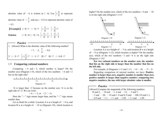 - 9 -
absolute value of －6 is written as |－6|; Use
2
3
+ to represent
absolute value of ＋
2
3
, and use |－4.5| to represent absolute value of
－4.5.
【Example】 |＋8| =? |－8| =?
1
4
＋ =?
1
4
－ =?
Solution |＋8| =8; |－8| = 8;
1
4
＋ =
1
4
;
1
4
－ =
1
4
.
Practice
1. (Mental) What is the absolute value of the following number?
＋7, －2,
3
4
, －9.6.
2. |－3| =?
1
1
2
＋ =? |－1| =? |9| =? |0| =? |－0.4| =?
1.5 Comparing rational numbers
Comparing ＋6 and＋2, which number is larger? On the
number axis (Diagram 1-9), which of the two numbers ＋6 and＋2
lies on the right side?
+6 is larger than +2 because on the number axis +6 is on the
right side of +2. We can write:
＋6＞＋2, or ＋2＜＋6.
Here the “＞” sign means larger than, and the “＜” sign means
smaller than.
Let us think for a while: Location A is at a height of ＋4 m, and
location B is at a height of －10 m (Digram1-10), which location is
0 +6+2
Diagram 1-9
- 10 -
higher? On the number axis, which of the two numbers＋4 and －10
is on the right side (Diagram 1-11)?
Location A is at a height of －3 m, and location B is at a height
of －8 m (Diagram 1-12), which location is higher? On the number
axis, which of the two numbers－3 and－8 is on the right side
(Diagram 1-13)?
For two rational numbers on the number axis, the number
that lies on the right side is larger than the number that lies on
the left side.
For example, in Diagrams 1-11 and 1-13, ＋4>－10, －3>－8.
Regarding comparison of rational number, we have: Positive
number is larger than zero, negative number is smaller than zero,
positive number is larger than negative number; comparing two
negative numbers, the one with larger absolute value is smaller.
Practice
(Mental) Compare the magnitude of the following numbers:
10 and 2; －10 and －1; 4 and －12; －3 and 7;
－5 and －20; －18 and 1; 8 and 0; 0 and －100; 0.9 and 1.1;
－0.9 and －1.1; －1.1 and －1.09; ＋1.1 and －1.09.
Diagram 1-11
0 +4-10
Diagram 1-13
0-3-8
Diagram 1-10
+4
-10
Diagram 1-12
-3
-8
 
