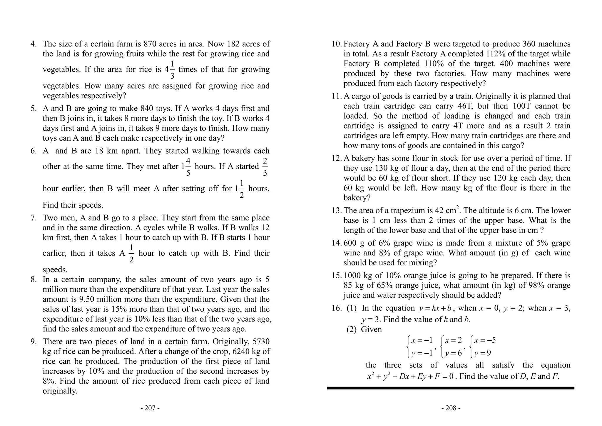 - 207 -
4. The size of a certain farm is 870 acres in area. Now 182 acres of
the land is for growing fruits while the rest for growing rice and
vegetables. If the area for rice is
1
4
3
times of that for growing
vegetables. How many acres are assigned for growing rice and
vegetables respectively?
5. A and B are going to make 840 toys. If A works 4 days first and
then B joins in, it takes 8 more days to finish the toy. If B works 4
days first and A joins in, it takes 9 more days to finish. How many
toys can A and B each make respectively in one day?
6. A and B are 18 km apart. They started walking towards each
other at the same time. They met after
4
1
5
hours. If A started
2
3
hour earlier, then B will meet A after setting off for
1
1
2
hours.
Find their speeds.
7. Two men, A and B go to a place. They start from the same place
and in the same direction. A cycles while B walks. If B walks 12
km first, then A takes 1 hour to catch up with B. If B starts 1 hour
earlier, then it takes A
1
2
hour to catch up with B. Find their
speeds.
8. In a certain company, the sales amount of two years ago is 5
million more than the expenditure of that year. Last year the sales
amount is 9.50 million more than the expenditure. Given that the
sales of last year is 15% more than that of two years ago, and the
expenditure of last year is 10% less than that of the two years ago,
find the sales amount and the expenditure of two years ago.
9. There are two pieces of land in a certain farm. Originally, 5730
kg of rice can be produced. After a change of the crop, 6240 kg of
rice can be produced. The production of the first piece of land
increases by 10% and the production of the second increases by
8%. Find the amount of rice produced from each piece of land
originally.
- 208 -
10. Factory A and Factory B were targeted to produce 360 machines
in total. As a result Factory A completed 112% of the target while
Factory B completed 110% of the target. 400 machines were
produced by these two factories. How many machines were
produced from each factory respectively?
11. A cargo of goods is carried by a train. Originally it is planned that
each train cartridge can carry 46T, but then 100T cannot be
loaded. So the method of loading is changed and each train
cartridge is assigned to carry 4T more and as a result 2 train
cartridges are left empty. How many train cartridges are there and
how many tons of goods are contained in this cargo?
12. A bakery has some flour in stock for use over a period of time. If
they use 130 kg of flour a day, then at the end of the period there
would be 60 kg of flour short. If they use 120 kg each day, then
60 kg would be left. How many kg of the flour is there in the
bakery?
13. The area of a trapezium is 42 cm2
. The altitude is 6 cm. The lower
base is 1 cm less than 2 times of the upper base. What is the
length of the lower base and that of the upper base in cm ?
14. 600 g of 6% grape wine is made from a mixture of 5% grape
wine and 8% of grape wine. What amount (in g) of each wine
should be used for mixing?
15. 1000 kg of 10% orange juice is going to be prepared. If there is
85 kg of 65% orange juice, what amount (in kg) of 98% orange
juice and water respectively should be added?
16. (1) In the equation y kx b= + , when x = 0, y = 2; when x = 3,
y = 3. Find the value of k and b.
(2) Given
1
1
x
y
= −⎧
⎨
= −⎩
,
2
6
x
y
=⎧
⎨
=⎩
,
5
9
x
y
= −⎧
⎨
=⎩
the three sets of values all satisfy the equation
2 2
0x y Dx Ey F+ + + + = . Find the value of D, E and F.
 