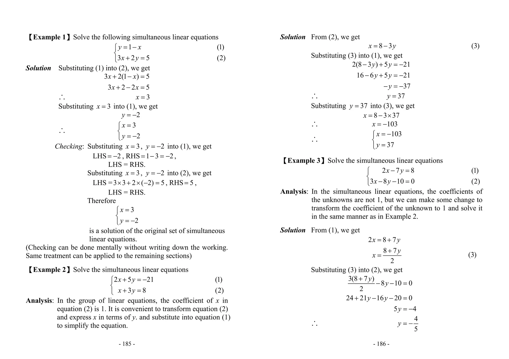 - 185 -
【Example 1】Solve the following simultaneous linear equations
1
3 2 5
y x
x y
= −⎧
⎨
+ =⎩
(1)
(2)
Solution Substituting (1) into (2), we get
3 2(1 ) 5
3 2 2 5
x x
x x
+ − =
+ − =
∴ 3x =
Substituting 3x = into (1), we get
2y = −
∴
3
2
x
y
=⎧
⎨
= −⎩
Checking: Substituting 3x = , 2y = − into (1), we get
LHS 2= − , RHS 1 3 2= − = − ,
LHS = RHS.
Substituting 3x = , 2y = − into (2), we get
LHS =3 3 2 ( 2) 5× + × − = , RHS 5= ,
LHS = RHS.
Therefore
3
2
x
y
=⎧
⎨
= −⎩
is a solution of the original set of simultaneous
linear equations.
(Checking can be done mentally without writing down the working.
Same treatment can be applied to the remaining sections)
【Example 2】Solve the simultaneous linear equations
2 5 21
3 8
x y
x y
+ = −⎧
⎨
+ =⎩
(1)
(2)
Analysis: In the group of linear equations, the coefficient of x in
equation (2) is 1. It is convenient to transform equation (2)
and express x in terms of y. and substitute into equation (1)
to simplify the equation.
- 186 -
Solution From (2), we get
8 3x y= − (3)
Substituting (3) into (1), we get
2(8 3 ) 5 21
16 6 5 21
37
y y
y y
y
− + = −
− + = −
− = −
∴ 37y =
Substituting 37y = into (3), we get
8 3 37x = − ×
∴ 103x = −
∴
103
37
x
y
= −⎧
⎨
=⎩
【Example 3】Solve the simultaneous linear equations
2 7 8
3 8 10 0
x y
x y
− =⎧
⎨
− − =⎩
(1)
(2)
Analysis: In the simultaneous linear equations, the coefficients of
the unknowns are not 1, but we can make some change to
transform the coefficient of the unknown to 1 and solve it
in the same manner as in Example 2.
Solution From (1), we get
2 8 7
8 7
2
x y
y
x
= +
+
= (3)
Substituting (3) into (2), we get
3(8 7 )
8 10 0
2
24 21 16 20 0
5 4
y
y
y y
y
+
− − =
+ − − =
= −
∴
4
5
y = −
 
