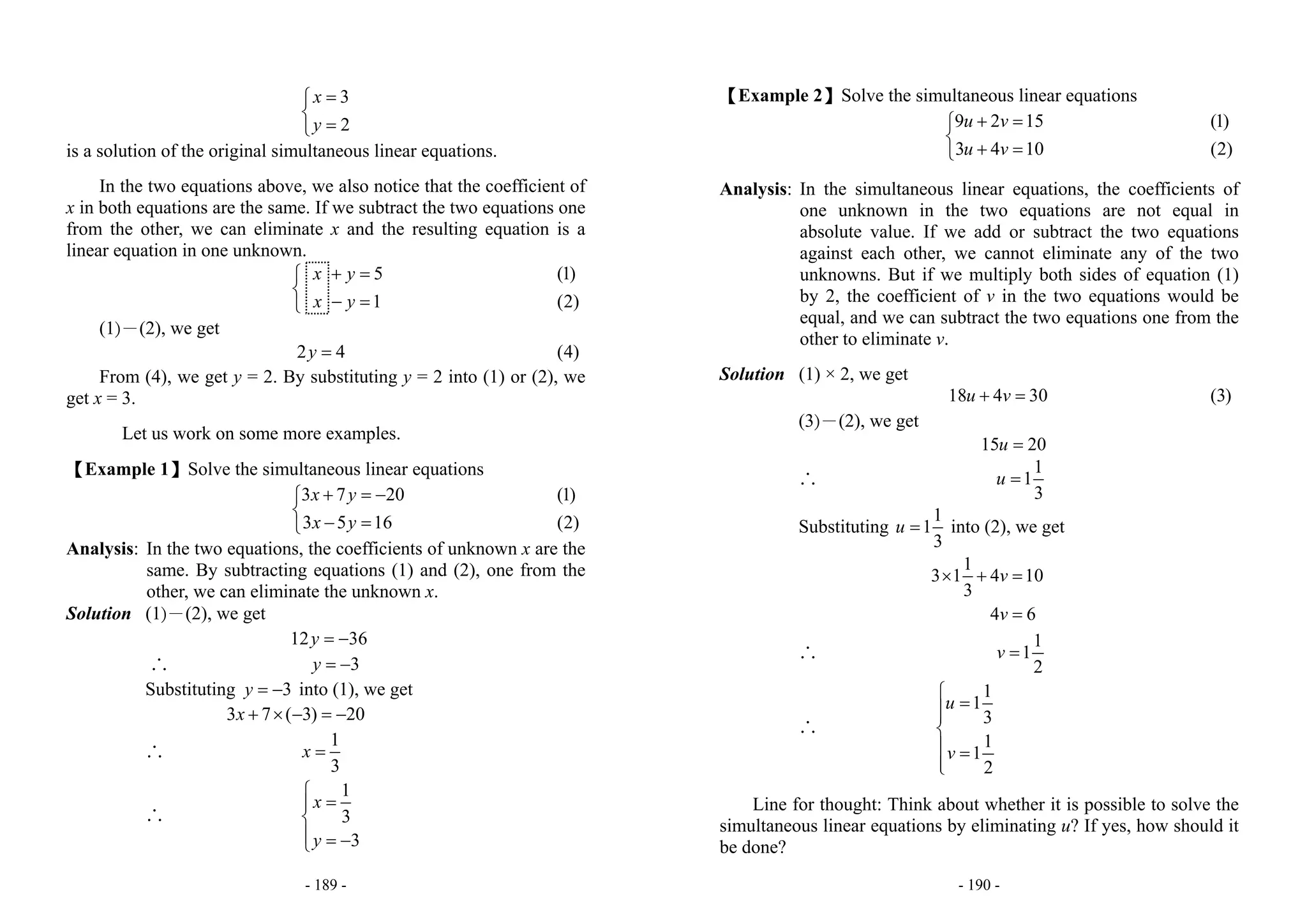 - 189 -
3
2
x
y
=⎧
⎨
=⎩
is a solution of the original simultaneous linear equations.
In the two equations above, we also notice that the coefficient of
x in both equations are the same. If we subtract the two equations one
from the other, we can eliminate x and the resulting equation is a
linear equation in one unknown.
5
1
x y
x y
+ =⎧
⎨
− =⎩
(1)
(2)
(1)－(2), we get
2 4y = (4)
From (4), we get y = 2. By substituting y = 2 into (1) or (2), we
get x = 3.
Let us work on some more examples.
【Example 1】Solve the simultaneous linear equations
3 7 20
3 5 16
x y
x y
+ = −⎧
⎨
− =⎩
(1)
(2)
Analysis: In the two equations, the coefficients of unknown x are the
same. By subtracting equations (1) and (2), one from the
other, we can eliminate the unknown x.
Solution (1)－(2), we get
12 36y = −
∴ 3y = −
Substituting 3y = − into (1), we get
3 7 ( 3) 20x + × − = −
∴
1
3
x =
∴
1
3
3
x
y
⎧
=⎪
⎨
⎪ = −⎩
- 190 -
【Example 2】Solve the simultaneous linear equations
9 2 15
3 4 10
u v
u v
+ =⎧
⎨
+ =⎩
(1)
(2)
Analysis: In the simultaneous linear equations, the coefficients of
one unknown in the two equations are not equal in
absolute value. If we add or subtract the two equations
against each other, we cannot eliminate any of the two
unknowns. But if we multiply both sides of equation (1)
by 2, the coefficient of v in the two equations would be
equal, and we can subtract the two equations one from the
other to eliminate v.
Solution (1) × 2, we get
18 4 30u v+ = (3)
(3)－(2), we get
15 20u =
∴
1
1
3
u =
Substituting
1
1
3
u = into (2), we get
1
3 1 4 10
3
4 6
v
v
× + =
=
∴
1
1
2
v =
∴
1
1
3
1
1
2
u
v
⎧
=⎪⎪
⎨
⎪ =
⎪⎩
Line for thought: Think about whether it is possible to solve the
simultaneous linear equations by eliminating u? If yes, how should it
be done?
 