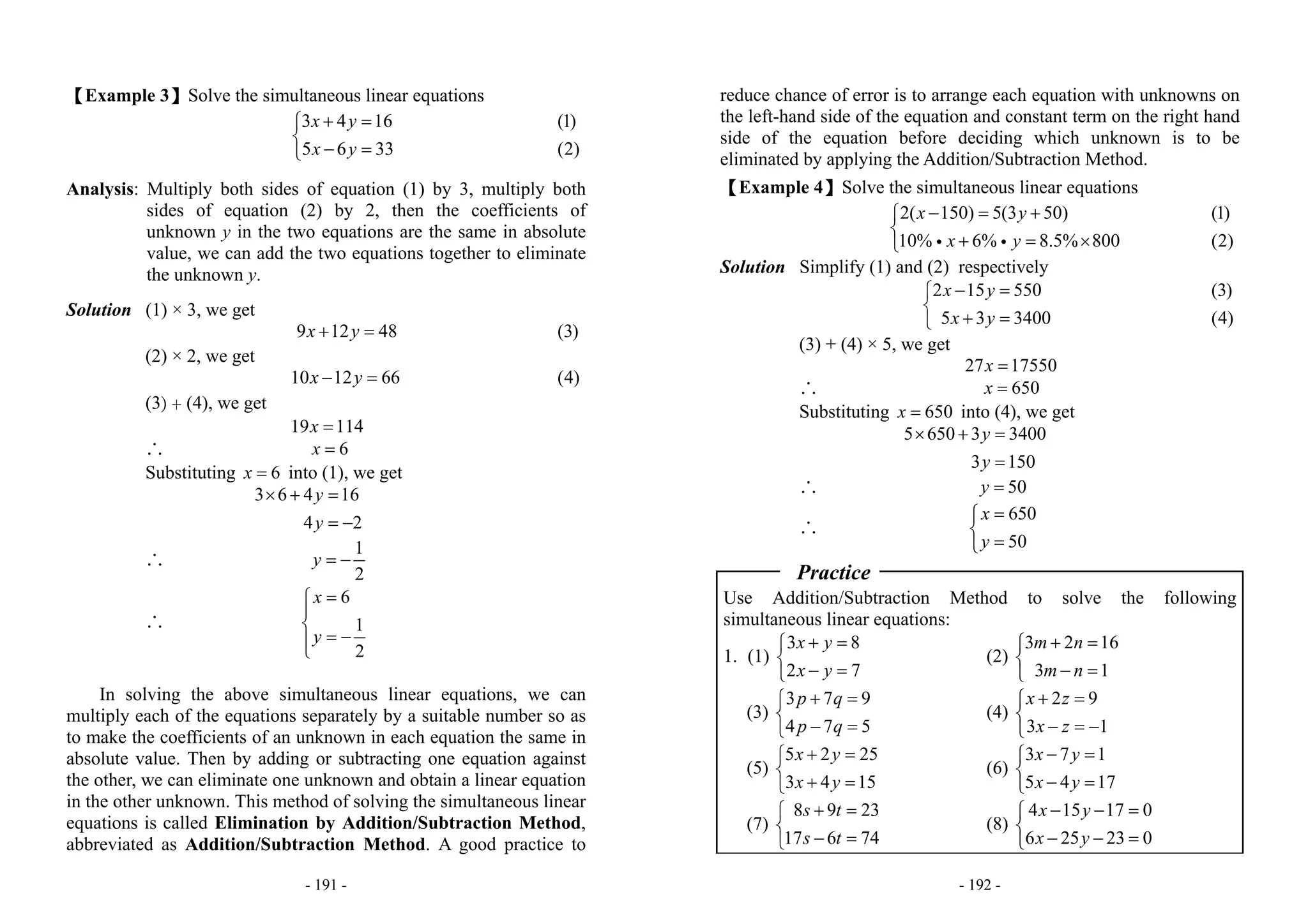 - 191 -
【Example 3】Solve the simultaneous linear equations
3 4 16
5 6 33
x y
x y
+ =⎧
⎨
− =⎩
(1)
(2)
Analysis: Multiply both sides of equation (1) by 3, multiply both
sides of equation (2) by 2, then the coefficients of
unknown y in the two equations are the same in absolute
value, we can add the two equations together to eliminate
the unknown y.
Solution (1) × 3, we get
9 12 48x y+ = (3)
(2) × 2, we get
10 12 66x y− = (4)
(3) + (4), we get
19 114x =
∴ 6x =
Substituting 6x = into (1), we get
3 6 4 16
4 2
y
y
× + =
= −
∴
1
2
y = −
∴
6
1
2
x
y
=⎧
⎪
⎨
= −⎪⎩
In solving the above simultaneous linear equations, we can
multiply each of the equations separately by a suitable number so as
to make the coefficients of an unknown in each equation the same in
absolute value. Then by adding or subtracting one equation against
the other, we can eliminate one unknown and obtain a linear equation
in the other unknown. This method of solving the simultaneous linear
equations is called Elimination by Addition/Subtraction Method,
abbreviated as Addition/Subtraction Method. A good practice to
- 192 -
reduce chance of error is to arrange each equation with unknowns on
the left-hand side of the equation and constant term on the right hand
side of the equation before deciding which unknown is to be
eliminated by applying the Addition/Subtraction Method.
【Example 4】Solve the simultaneous linear equations
2( 150) 5(3 50)
10% 6% 8.5% 800
x y
x y
− = +⎧
⎨
+ = ×⎩ i i
(1)
(2)
Solution Simplify (1) and (2) respectively
2 15 550
5 3 3400
x y
x y
− =⎧
⎨
+ =⎩
(3)
(4)
(3) + (4) × 5, we get
27 17550x =
∴ 650x =
Substituting 650x = into (4), we get
5 650 3 3400
3 150
y
y
× + =
=
∴ 50y =
∴
650
50
x
y
=⎧
⎨
=⎩
Practice
Use Addition/Subtraction Method to solve the following
simultaneous linear equations:
1. (1)
3 8
2 7
x y
x y
+ =⎧
⎨
− =⎩
(2)
3 2 16
3 1
m n
m n
+ =⎧
⎨
− =⎩
(3)
3 7 9
4 7 5
p q
p q
+ =⎧
⎨
− =⎩
(4)
2 9
3 1
x z
x z
+ =⎧
⎨
− = −⎩
(5)
5 2 25
3 4 15
x y
x y
+ =⎧
⎨
+ =⎩
(6)
3 7 1
5 4 17
x y
x y
− =⎧
⎨
− =⎩
(7)
8 9 23
17 6 74
s t
s t
+ =⎧
⎨
− =⎩
(8)
4 15 17 0
6 25 23 0
x y
x y
− − =⎧
⎨
− − =⎩
 