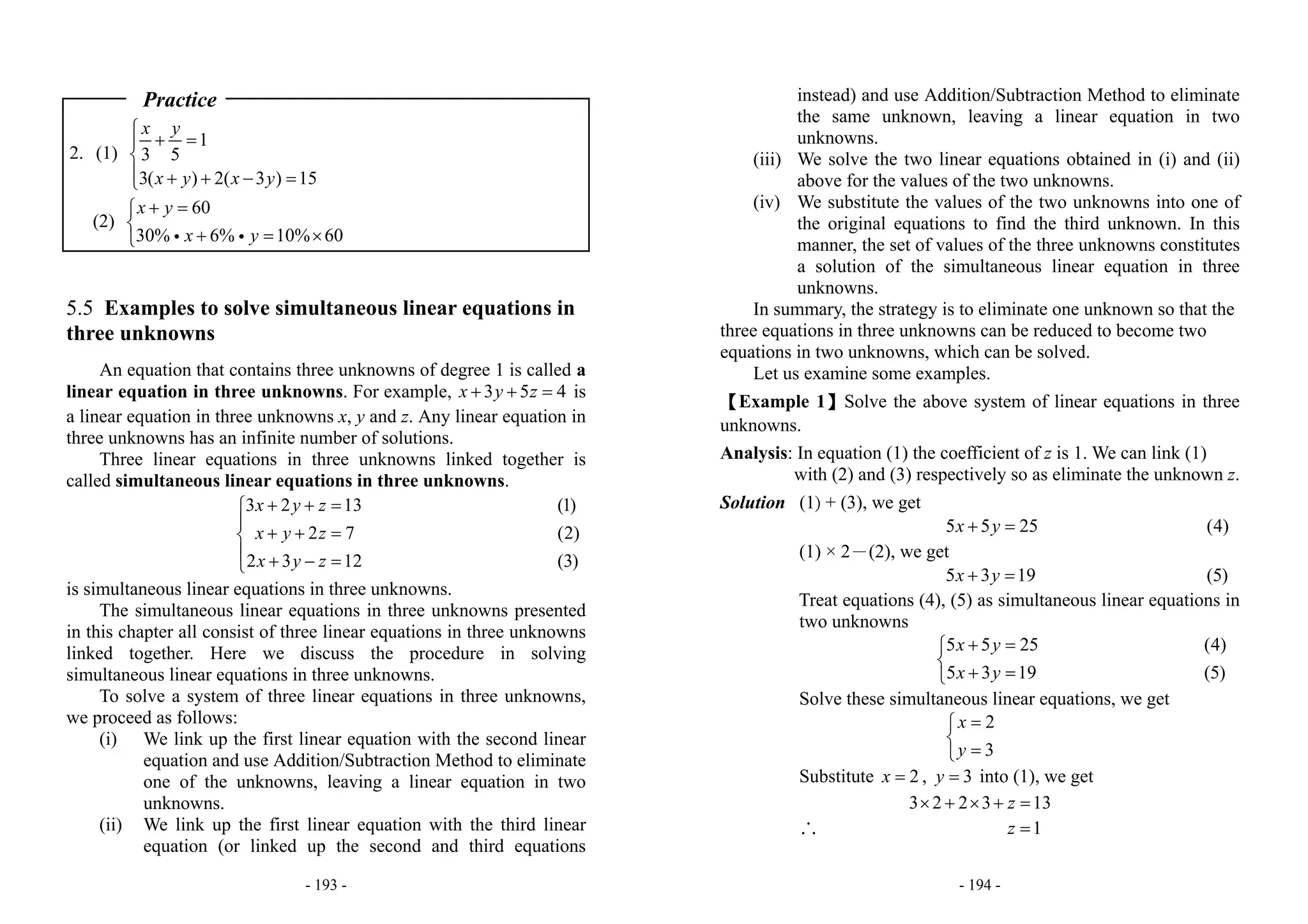 - 193 -
Practice
2. (1)
1
3 5
3( ) 2( 3 ) 15
x y
x y x y
⎧
+ =⎪
⎨
⎪ + + − =⎩
(2)
60
30% 6% 10% 60
x y
x y
+ =⎧
⎨
+ = ×⎩ i i
5.5 Examples to solve simultaneous linear equations in
three unknowns
An equation that contains three unknowns of degree 1 is called a
linear equation in three unknowns. For example,  3 5 4x y z+ + = is
a linear equation in three unknowns x, y and z. Any linear equation in
three unknowns has an infinite number of solutions.
Three linear equations in three unknowns linked together is
called simultaneous linear equations in three unknowns.
3 2 13
2 7
2 3 12
x y z
x y z
x y z
+ + =⎧
⎪
+ + =⎨
⎪ + − =⎩
(1)
(2)
(3)
is simultaneous linear equations in three unknowns.
The simultaneous linear equations in three unknowns presented
in this chapter all consist of three linear equations in three unknowns
linked together. Here we discuss the procedure in solving
simultaneous linear equations in three unknowns.
To solve a system of three linear equations in three unknowns,
we proceed as follows:
(i) We link up the first linear equation with the second linear
equation and use Addition/Subtraction Method to eliminate
one of the unknowns, leaving a linear equation in two
unknowns.
(ii) We link up the first linear equation with the third linear
equation (or linked up the second and third equations
- 194 -
instead) and use Addition/Subtraction Method to eliminate
the same unknown, leaving a linear equation in two
unknowns.
(iii) We solve the two linear equations obtained in (i) and (ii)
above for the values of the two unknowns.
(iv) We substitute the values of the two unknowns into one of
the original equations to find the third unknown. In this
manner, the set of values of the three unknowns constitutes
a solution of the simultaneous linear equation in three
unknowns.
In summary, the strategy is to eliminate one unknown so that the
three equations in three unknowns can be reduced to become two
equations in two unknowns, which can be solved.
Let us examine some examples.
【Example 1】Solve the above system of linear equations in three
unknowns.
Analysis: In equation (1) the coefficient of z is 1. We can link (1)
with (2) and (3) respectively so as eliminate the unknown z.
Solution (1) + (3), we get
5 5 25x y+ = (4)
(1) × 2－(2), we get
5 3 19x y+ = (5)
Treat equations (4), (5) as simultaneous linear equations in
two unknowns
5 5 25
5 3 19
x y
x y
+ =⎧
⎨
+ =⎩
               
(4)
(5)
Solve these simultaneous linear equations, we get
2
3
x
y
=⎧
⎨
=⎩
Substitute 2x = , 3y = into (1), we get
3 2 2 3 13z× + × + =
∴ 1z =
 